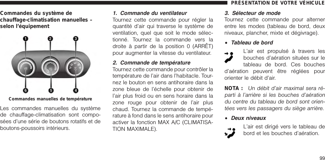 Commandes du système dechauffage-climatisation manuelles –selon l’équipementLes commandes manuelles du systèmede chauffage-climatisation sont compo-sées d’une série de boutons rotatifs et deboutons-poussoirs intérieurs.1. Commande du ventilateurTournez cette commande pour régler laquantité d’air qui traverse le système deventilation, quel que soit le mode sélec-tionné. Tournez la commande vers ladroite à partir de la position 0 (ARRÊT)pour augmenter la vitesse du ventilateur.2. Commande de températureTournez cette commande pour contrôler latempérature de l’air dans l’habitacle. Tour-nez le bouton en sens antihoraire dans lazone bleue de l’échelle pour obtenir del’air plus froid ou en sens horaire dans lazone rouge pour obtenir de l’air pluschaud. Tournez la commande de tempé-rature à fond dans le sens antihoraire pouractiver la fonction MAX A/C (CLIMATISA-TION MAXIMALE).3. Sélecteur de modeTournez cette commande pour alternerentre les modes (tableau de bord, deuxniveaux, plancher, mixte et dégivrage).•Tableau de bordL’air est propulsé à travers lesbouches d’aération situées sur letableau de bord. Ces bouchesd’aération peuvent être réglées pourorienter le débit d’air.NOTA :Un débit d’air maximal sera ré-parti à l’arrière si les bouches d’aérationdu centre du tableau de bord sont orien-tées vers les passagers du siège arrière.•Deux niveauxL’air est dirigé vers le tableau debord et les bouches d’aération.Commandes manuelles de températurePRÉSENTATION DE VOTRE VÉHICULE99