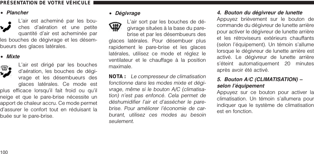 •PlancherL’air est acheminé par les bou-ches d’aération et une petitequantité d’air est acheminée parles bouches de dégivrage et les désem-bueurs des glaces latérales.•MixteL’air est dirigé par les bouchesd’aération, les bouches de dégi-vrage et les désembueurs desglaces latérales. Ce mode estplus efficace lorsqu’il fait froid ou qu’ilneige et que le pare-brise nécessite unapport de chaleur accru. Ce mode permetd’assurer le confort tout en réduisant labuée sur le pare-brise.•DégivrageL’air sort par les bouches de dé-givrage situées à la base du pare-brise et par les désembueurs desglaces latérales. Pour désembuer plusrapidement le pare-brise et les glaceslatérales, utilisez ce mode et réglez leventilateur et le chauffage à la positionmaximale.NOTA :Le compresseur de climatisationfonctionne dans les modes mixte et dégi-vrage, même si le bouton A/C (climatisa-tion) n’est pas enfoncé. Cela permet dedéshumidifier l’air et d’assécher le pare-brise. Pour améliorer l’économie de car-burant, utilisez ces modes au besoinseulement.4. Bouton du dégivreur de lunetteAppuyez brièvement sur le bouton decommande du dégivreur de lunette arrièrepour activer le dégivreur de lunette arrièreet les rétroviseurs extérieurs chauffants(selon l’équipement). Un témoin s’allumelorsque le dégivreur de lunette arrière estactivé. Le dégivreur de lunette arrières’éteint automatiquement 20 minutesaprès avoir été activé.5. Bouton A/C (CLIMATISATION) –selon l’équipementAppuyez sur ce bouton pour activer laclimatisation. Un témoin s’allumera pourindiquer que le système de climatisationest en fonction.PRÉSENTATION DE VOTRE VÉHICULE100