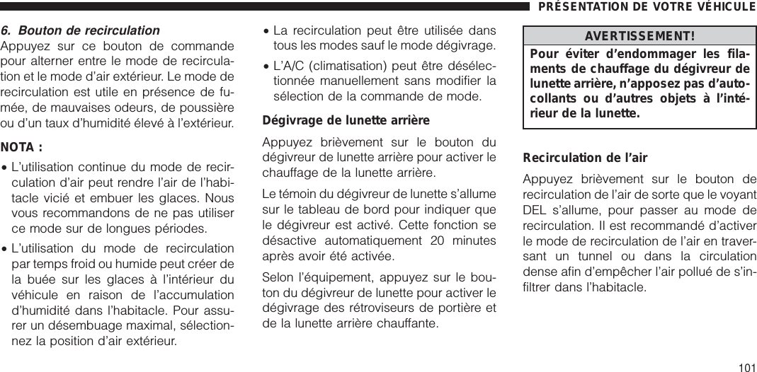 6. Bouton de recirculationAppuyez sur ce bouton de commandepour alterner entre le mode de recircula-tion et le mode d’air extérieur. Le mode derecirculation est utile en présence de fu-mée, de mauvaises odeurs, de poussièreou d’un taux d’humidité élevé à l’extérieur.NOTA :•L’utilisation continue du mode de recir-culation d’air peut rendre l’air de l’habi-tacle vicié et embuer les glaces. Nousvous recommandons de ne pas utiliserce mode sur de longues périodes.•L’utilisation du mode de recirculationpar temps froid ou humide peut créer dela buée sur les glaces à l’intérieur duvéhicule en raison de l’accumulationd’humidité dans l’habitacle. Pour assu-rer un désembuage maximal, sélection-nez la position d’air extérieur.•La recirculation peut être utilisée danstous les modes sauf le mode dégivrage.•L’A/C (climatisation) peut être désélec-tionnée manuellement sans modifier lasélection de la commande de mode.Dégivrage de lunette arrièreAppuyez brièvement sur le bouton dudégivreur de lunette arrière pour activer lechauffage de la lunette arrière.Le témoin du dégivreur de lunette s’allumesur le tableau de bord pour indiquer quele dégivreur est activé. Cette fonction sedésactive automatiquement 20 minutesaprès avoir été activée.Selon l’équipement, appuyez sur le bou-ton du dégivreur de lunette pour activer ledégivrage des rétroviseurs de portière etde la lunette arrière chauffante.AVERTISSEMENT!Pour éviter d’endommager les fila-ments de chauffage du dégivreur delunette arrière, n’apposez pas d’auto-collants ou d’autres objets à l’inté-rieur de la lunette.Recirculation de l’airAppuyez brièvement sur le bouton derecirculation de l’air de sorte que le voyantDEL s’allume, pour passer au mode derecirculation. Il est recommandé d’activerle mode de recirculation de l’air en traver-sant un tunnel ou dans la circulationdense afin d’empêcher l’air pollué de s’in-filtrer dans l’habitacle.PRÉSENTATION DE VOTRE VÉHICULE101