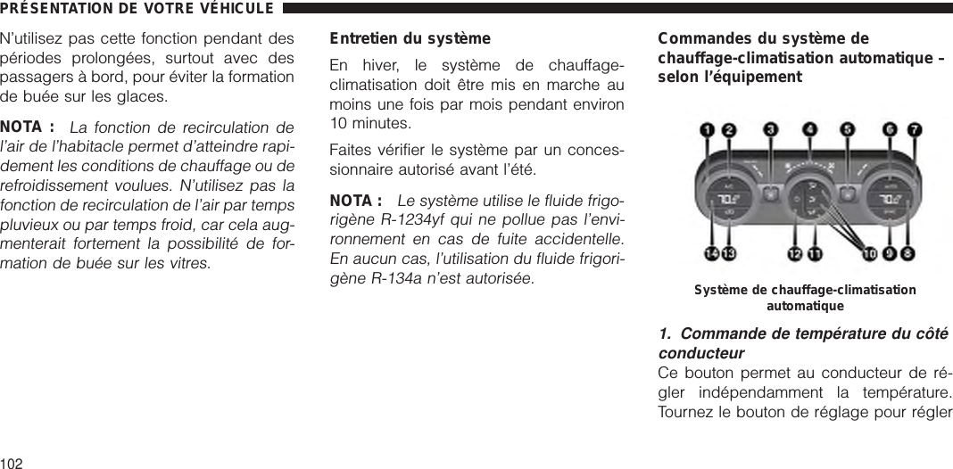 N’utilisez pas cette fonction pendant despériodes prolongées, surtout avec despassagers à bord, pour éviter la formationde buée sur les glaces.NOTA :La fonction de recirculation del’air de l’habitacle permet d’atteindre rapi-dement les conditions de chauffage ou derefroidissement voulues. N’utilisez pas lafonction de recirculation de l’air par tempspluvieux ou par temps froid, car cela aug-menterait fortement la possibilité de for-mation de buée sur les vitres.Entretien du systèmeEn hiver, le système de chauffage-climatisation doit être mis en marche aumoins une fois par mois pendant environ10 minutes.Faites vérifier le système par un conces-sionnaire autorisé avant l’été.NOTA :Le système utilise le fluide frigo-rigène R-1234yf qui ne pollue pas l’envi-ronnement en cas de fuite accidentelle.En aucun cas, l’utilisation du fluide frigori-gène R-134a n’est autorisée.Commandes du système dechauffage-climatisation automatique –selon l’équipement1. Commande de température du côtéconducteurCe bouton permet au conducteur de ré-gler indépendamment la température.Tournez le bouton de réglage pour réglerSystème de chauffage-climatisationautomatiquePRÉSENTATION DE VOTRE VÉHICULE102