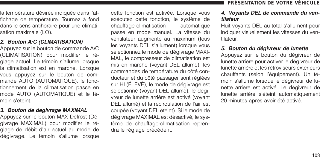 la température désirée indiquée dans l’af-fichage de température. Tournez à fonddans le sens antihoraire pour une climati-sation maximale (LO).2. Bouton A/C (CLIMATISATION)Appuyez sur le bouton de commande A/C(CLIMATISATION) pour modifier le ré-glage actuel. Le témoin s’allume lorsquela climatisation est en marche. Lorsquevous appuyez sur le bouton de com-mande AUTO (AUTOMATIQUE), le fonc-tionnement de la climatisation passe enmode AUTO (AUTOMATIQUE) et le té-moin s’éteint.3. Bouton de dégivrage MAXIMALAppuyez sur le bouton MAX Defrost (Dé-givrage MAXIMAL) pour modifier le ré-glage de débit d’air actuel au mode dedégivrage. Le témoin s’allume lorsquecette fonction est activée. Lorsque vousexécutez cette fonction, le système dechauffage-climatisation automatiquepasse en mode manuel. La vitesse duventilateur augmente au maximum (tousles voyants DEL s’allument) lorsque voussélectionnez le mode de dégivrage MAXI-MAL, le compresseur de climatisation estmis en marche (voyant DEL allumé), lescommandes de température du côté con-ducteur et du côté passager sont régléessur HI (ÉLEVÉ), le mode de dégivrage estsélectionné (voyant DEL allumé), le dégi-vreur de lunette arrière est activé (voyantDEL allumé) et la recirculation de l’air estcoupée (voyant DEL éteint). Si le mode dedégivrage MAXIMAL est désactivé, le sys-tème de chauffage-climatisation repren-dra le réglage précédent.4. Voyants DEL de commande du ven-tilateurHuit voyants DEL au total s’allument pourindiquer visuellement les vitesses du ven-tilateur.5. Bouton du dégivreur de lunetteAppuyez sur le bouton du dégivreur delunette arrière pour activer le dégivreur delunette arrière et les rétroviseurs extérieurschauffants (selon l’équipement). Un té-moin s’allume lorsque le dégivreur de lu-nette arrière est activé. Le dégivreur delunette arrière s’éteint automatiquement20 minutes après avoir été activé.PRÉSENTATION DE VOTRE VÉHICULE103