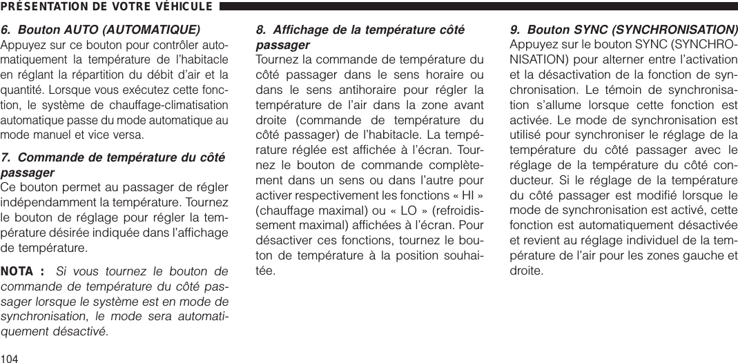 6. Bouton AUTO (AUTOMATIQUE)Appuyez sur ce bouton pour contrôler auto-matiquement la température de l’habitacleen réglant la répartition du débit d’air et laquantité. Lorsque vous exécutez cette fonc-tion, le système de chauffage-climatisationautomatique passe du mode automatique aumode manuel et vice versa.7. Commande de température du côtépassagerCe bouton permet au passager de réglerindépendamment la température. Tournezle bouton de réglage pour régler la tem-pérature désirée indiquée dans l’affichagede température.NOTA :Si vous tournez le bouton decommande de température du côté pas-sager lorsque le système est en mode desynchronisation, le mode sera automati-quement désactivé.8. Affichage de la température côtépassagerTournez la commande de température ducôté passager dans le sens horaire oudans le sens antihoraire pour régler latempérature de l’air dans la zone avantdroite (commande de température ducôté passager) de l’habitacle. La tempé-rature réglée est affichée à l’écran. Tour-nez le bouton de commande complète-ment dans un sens ou dans l’autre pouractiver respectivement les fonctions « HI »(chauffage maximal) ou « LO » (refroidis-sement maximal) affichées à l’écran. Pourdésactiver ces fonctions, tournez le bou-ton de température à la position souhai-tée.9. Bouton SYNC (SYNCHRONISATION)Appuyez sur le bouton SYNC (SYNCHRO-NISATION) pour alterner entre l’activationet la désactivation de la fonction de syn-chronisation. Le témoin de synchronisa-tion s’allume lorsque cette fonction estactivée. Le mode de synchronisation estutilisé pour synchroniser le réglage de latempérature du côté passager avec leréglage de la température du côté con-ducteur. Si le réglage de la températuredu côté passager est modifié lorsque lemode de synchronisation est activé, cettefonction est automatiquement désactivéeet revient au réglage individuel de la tem-pérature de l’air pour les zones gauche etdroite.PRÉSENTATION DE VOTRE VÉHICULE104