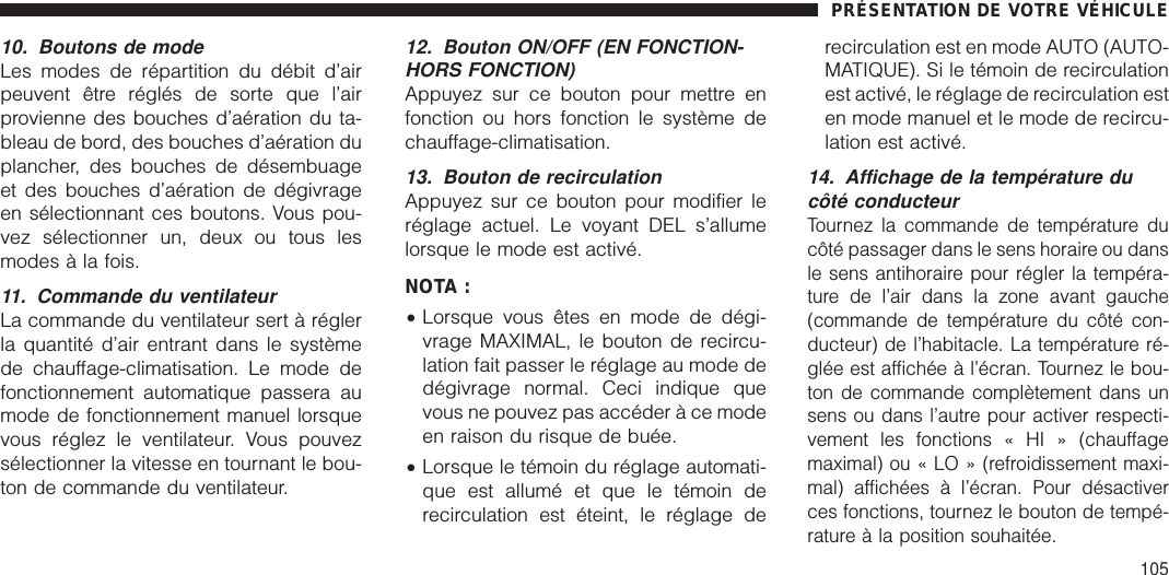 10. Boutons de modeLes modes de répartition du débit d’airpeuvent être réglés de sorte que l’airprovienne des bouches d’aération du ta-bleau de bord, des bouches d’aération duplancher, des bouches de désembuageet des bouches d’aération de dégivrageen sélectionnant ces boutons. Vous pou-vez sélectionner un, deux ou tous lesmodes à la fois.11. Commande du ventilateurLa commande du ventilateur sert à réglerla quantité d’air entrant dans le systèmede chauffage-climatisation. Le mode defonctionnement automatique passera aumode de fonctionnement manuel lorsquevous réglez le ventilateur. Vous pouvezsélectionner la vitesse en tournant le bou-ton de commande du ventilateur.12. Bouton ON/OFF (EN FONCTION-HORS FONCTION)Appuyez sur ce bouton pour mettre enfonction ou hors fonction le système dechauffage-climatisation.13. Bouton de recirculationAppuyez sur ce bouton pour modifier leréglage actuel. Le voyant DEL s’allumelorsque le mode est activé.NOTA :•Lorsque vous êtes en mode de dégi-vrage MAXIMAL, le bouton de recircu-lation fait passer le réglage au mode dedégivrage normal. Ceci indique quevous ne pouvez pas accéder à ce modeen raison du risque de buée.•Lorsque le témoin du réglage automati-que est allumé et que le témoin derecirculation est éteint, le réglage derecirculation est en mode AUTO (AUTO-MATIQUE). Si le témoin de recirculationest activé, le réglage de recirculation esten mode manuel et le mode de recircu-lation est activé.14. Affichage de la température ducôté conducteurTournez la commande de température ducôté passager dans le sens horaire ou dansle sens antihoraire pour régler la tempéra-ture de l’air dans la zone avant gauche(commande de température du côté con-ducteur) de l’habitacle. La température ré-glée est affichée à l’écran. Tournez le bou-ton de commande complètement dans unsens ou dans l’autre pour activer respecti-vement les fonctions « HI » (chauffagemaximal) ou « LO » (refroidissement maxi-mal) affichées à l’écran. Pour désactiverces fonctions, tournez le bouton de tempé-rature à la position souhaitée.PRÉSENTATION DE VOTRE VÉHICULE105