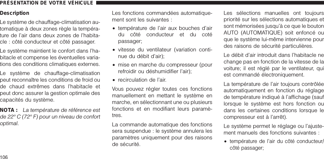 DescriptionLe système de chauffage-climatisation au-tomatique à deux zones règle la tempéra-ture de l’air dans deux zones de l’habita-cle : côté conducteur et côté passager.Le système maintient le confort dans l’ha-bitacle et compense les éventuelles varia-tions des conditions climatiques externes.Le système de chauffage-climatisationpeut reconnaître les conditions de froid oude chaud extrêmes dans l’habitacle etpeut donc assurer la gestion optimale descapacités du système.NOTA :La température de référence estde 22° C (72° F) pour un niveau de confortoptimal.Les fonctions commandées automatique-ment sont les suivantes :•température de l’air aux bouches d’airdu côté conducteur et du cotépassager;•vitesse du ventilateur (variation conti-nue du débit d’air);•mise en marche du compresseur (pourrefroidir ou déshumidifier l’air);•recirculation de l’air.Vous pouvez régler toutes ces fonctionsmanuellement en mettant le système enmarche, en sélectionnant une ou plusieursfonctions et en modifiant leurs paramè-tres.La commande automatique des fonctionssera suspendue : le système annulera lesparamètres uniquement pour des raisonsde sécurité.Les sélections manuelles ont toujourspriorité sur les sélections automatiques etsont mémorisées jusqu’à ce que le boutonAUTO (AUTOMATIQUE) soit enfoncé ouque le système lui-même intervienne pourdes raisons de sécurité particulières.Le débit d’air introduit dans l’habitacle nechange pas en fonction de la vitesse de lavoiture; il est réglé par le ventilateur, quiest commandé électroniquement.La température de l’air toujours contrôléeautomatiquement en fonction du réglagede température indiqué à l’affichage (sauflorsque le système est hors fonction oudans les certaines conditions lorsque lecompresseur est à l’arrêt).Le système permet le réglage ou l’ajuste-ment manuels des fonctions suivantes :•température de l’air du côté conducteur/côté passager;PRÉSENTATION DE VOTRE VÉHICULE106