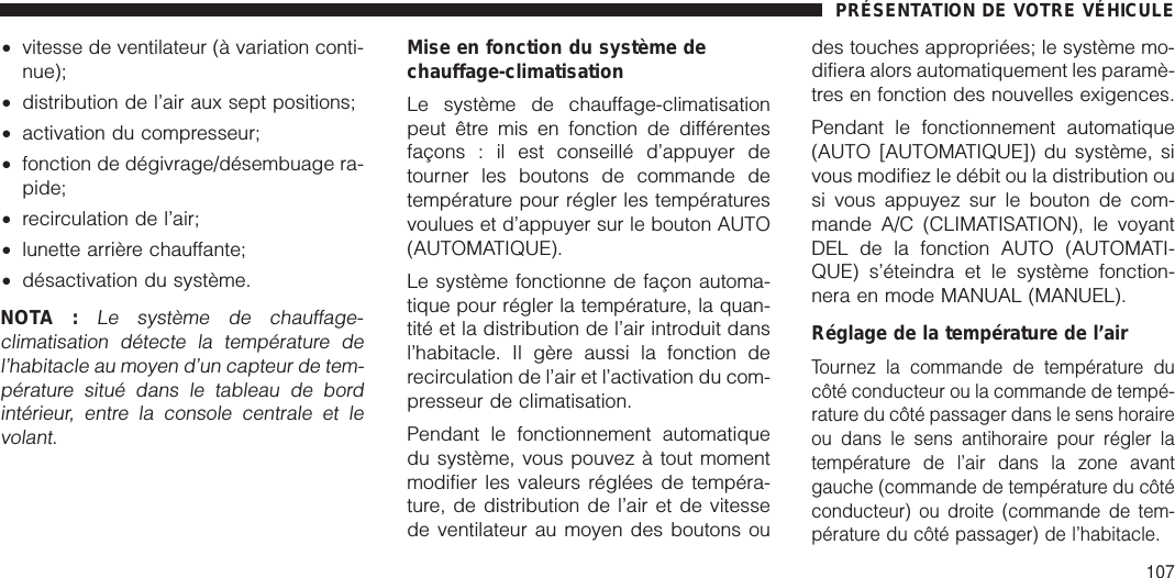 •vitesse de ventilateur (à variation conti-nue);•distribution de l’air aux sept positions;•activation du compresseur;•fonction de dégivrage/désembuage ra-pide;•recirculation de l’air;•lunette arrière chauffante;•désactivation du système.NOTA :Le système de chauffage-climatisation détecte la température del’habitacle au moyen d’un capteur de tem-pérature situé dans le tableau de bordintérieur, entre la console centrale et levolant.Mise en fonction du système dechauffage-climatisationLe système de chauffage-climatisationpeut être mis en fonction de différentesfaçons : il est conseillé d’appuyer detourner les boutons de commande detempérature pour régler les températuresvoulues et d’appuyer sur le bouton AUTO(AUTOMATIQUE).Le système fonctionne de façon automa-tique pour régler la température, la quan-tité et la distribution de l’air introduit dansl’habitacle. Il gère aussi la fonction derecirculation de l’air et l’activation du com-presseur de climatisation.Pendant le fonctionnement automatiquedu système, vous pouvez à tout momentmodifier les valeurs réglées de tempéra-ture, de distribution de l’air et de vitessede ventilateur au moyen des boutons oudes touches appropriées; le système mo-difiera alors automatiquement les paramè-tres en fonction des nouvelles exigences.Pendant le fonctionnement automatique(AUTO [AUTOMATIQUE]) du système, sivous modifiez le débit ou la distribution ousi vous appuyez sur le bouton de com-mande A/C (CLIMATISATION), le voyantDEL de la fonction AUTO (AUTOMATI-QUE) s’éteindra et le système fonction-nera en mode MANUAL (MANUEL).Réglage de la température de l’airTournez la commande de température ducôté conducteur ou la commande de tempé-rature du côté passager dans le sens horaireou dans le sens antihoraire pour régler latempérature de l’air dans la zone avantgauche (commande de température du côtéconducteur) ou droite (commande de tem-pérature du côté passager) de l’habitacle.PRÉSENTATION DE VOTRE VÉHICULE107