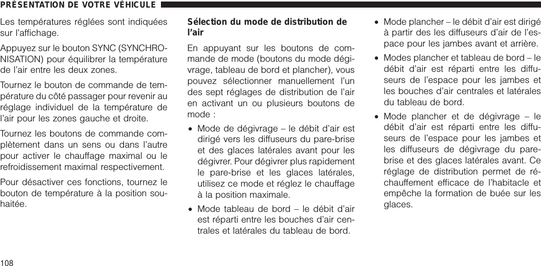 Les températures réglées sont indiquéessur l’affichage.Appuyez sur le bouton SYNC (SYNCHRO-NISATION) pour équilibrer la températurede l’air entre les deux zones.Tournez le bouton de commande de tem-pérature du côté passager pour revenir auréglage individuel de la température del’air pour les zones gauche et droite.Tournez les boutons de commande com-plètement dans un sens ou dans l’autrepour activer le chauffage maximal ou lerefroidissement maximal respectivement.Pour désactiver ces fonctions, tournez lebouton de température à la position sou-haitée.Sélection du mode de distribution del’airEn appuyant sur les boutons de com-mande de mode (boutons du mode dégi-vrage, tableau de bord et plancher), vouspouvez sélectionner manuellement l’undes sept réglages de distribution de l’airen activant un ou plusieurs boutons demode :•Mode de dégivrage – le débit d’air estdirigé vers les diffuseurs du pare-briseet des glaces latérales avant pour lesdégivrer. Pour dégivrer plus rapidementle pare-brise et les glaces latérales,utilisez ce mode et réglez le chauffageà la position maximale.•Mode tableau de bord – le débit d’airest réparti entre les bouches d’air cen-trales et latérales du tableau de bord.•Mode plancher – le débit d’air est dirigéà partir des les diffuseurs d’air de l’es-pace pour les jambes avant et arrière.•Modes plancher et tableau de bord – ledébit d’air est réparti entre les diffu-seurs de l’espace pour les jambes etles bouches d’air centrales et latéralesdu tableau de bord.•Mode plancher et de dégivrage – ledébit d’air est réparti entre les diffu-seurs de l’espace pour les jambes etles diffuseurs de dégivrage du pare-brise et des glaces latérales avant. Ceréglage de distribution permet de ré-chauffement efficace de l’habitacle etempêche la formation de buée sur lesglaces.PRÉSENTATION DE VOTRE VÉHICULE108