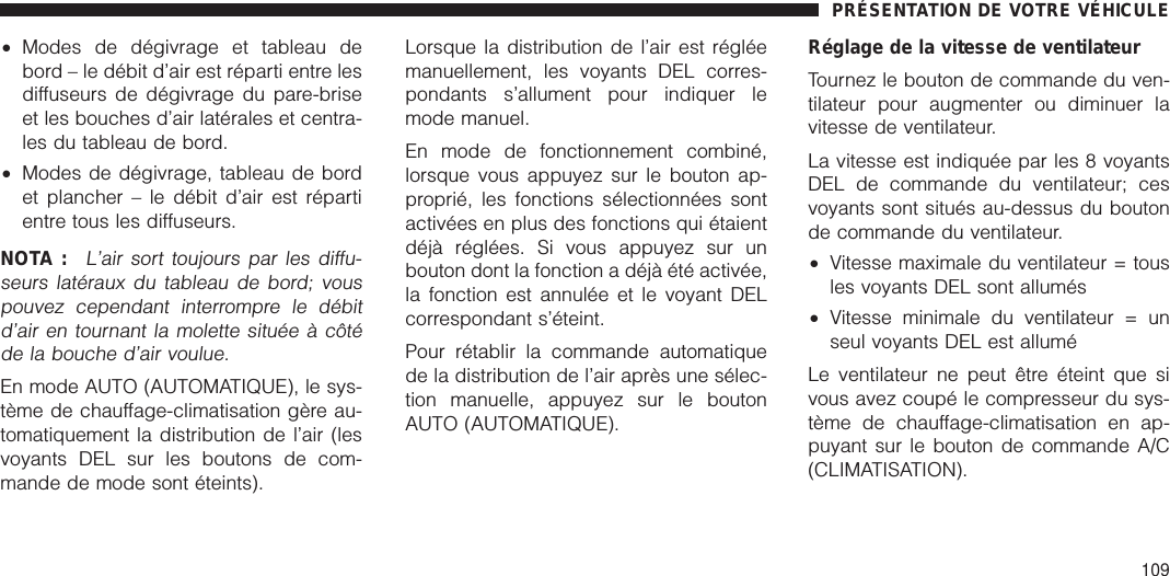 •Modes de dégivrage et tableau debord – le débit d’air est réparti entre lesdiffuseurs de dégivrage du pare-briseet les bouches d’air latérales et centra-les du tableau de bord.•Modes de dégivrage, tableau de bordet plancher – le débit d’air est répartientre tous les diffuseurs.NOTA :L’air sort toujours par les diffu-seurs latéraux du tableau de bord; vouspouvez cependant interrompre le débitd’air en tournant la molette située à côtéde la bouche d’air voulue.En mode AUTO (AUTOMATIQUE), le sys-tème de chauffage-climatisation gère au-tomatiquement la distribution de l’air (lesvoyants DEL sur les boutons de com-mande de mode sont éteints).Lorsque la distribution de l’air est régléemanuellement, les voyants DEL corres-pondants s’allument pour indiquer lemode manuel.En mode de fonctionnement combiné,lorsque vous appuyez sur le bouton ap-proprié, les fonctions sélectionnées sontactivées en plus des fonctions qui étaientdéjà réglées. Si vous appuyez sur unbouton dont la fonction a déjà été activée,la fonction est annulée et le voyant DELcorrespondant s’éteint.Pour rétablir la commande automatiquede la distribution de l’air après une sélec-tion manuelle, appuyez sur le boutonAUTO (AUTOMATIQUE).Réglage de la vitesse de ventilateurTournez le bouton de commande du ven-tilateur pour augmenter ou diminuer lavitesse de ventilateur.La vitesse est indiquée par les 8 voyantsDEL de commande du ventilateur; cesvoyants sont situés au-dessus du boutonde commande du ventilateur.•Vitesse maximale du ventilateur = tousles voyants DEL sont allumés•Vitesse minimale du ventilateur = unseul voyants DEL est alluméLe ventilateur ne peut être éteint que sivous avez coupé le compresseur du sys-tème de chauffage-climatisation en ap-puyant sur le bouton de commande A/C(CLIMATISATION).PRÉSENTATION DE VOTRE VÉHICULE109