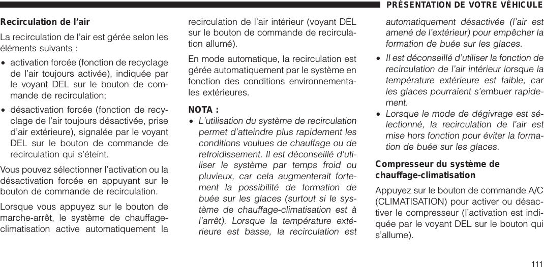 Recirculation de l’airLa recirculation de l’air est gérée selon leséléments suivants :•activation forcée (fonction de recyclagede l’air toujours activée), indiquée parle voyant DEL sur le bouton de com-mande de recirculation;•désactivation forcée (fonction de recy-clage de l’air toujours désactivée, prised’air extérieure), signalée par le voyantDEL sur le bouton de commande derecirculation qui s’éteint.Vous pouvez sélectionner l’activation ou ladésactivation forcée en appuyant sur lebouton de commande de recirculation.Lorsque vous appuyez sur le bouton demarche-arrêt, le système de chauffage-climatisation active automatiquement larecirculation de l’air intérieur (voyant DELsur le bouton de commande de recircula-tion allumé).En mode automatique, la recirculation estgérée automatiquement par le système enfonction des conditions environnementa-les extérieures.NOTA :•L’utilisation du système de recirculationpermet d’atteindre plus rapidement lesconditions voulues de chauffage ou derefroidissement. Il est déconseillé d’uti-liser le système par temps froid oupluvieux, car cela augmenterait forte-ment la possibilité de formation debuée sur les glaces (surtout si le sys-tème de chauffage-climatisation est àl’arrêt). Lorsque la température exté-rieure est basse, la recirculation estautomatiquement désactivée (l’air estamené de l’extérieur) pour empêcher laformation de buée sur les glaces.•Il est déconseillé d’utiliser la fonction derecirculation de l’air intérieur lorsque latempérature extérieure est faible, carles glaces pourraient s’embuer rapide-ment.•Lorsque le mode de dégivrage est sé-lectionné, la recirculation de l’air estmise hors fonction pour éviter la forma-tion de buée sur les glaces.Compresseur du système dechauffage-climatisationAppuyez sur le bouton de commande A/C(CLIMATISATION) pour activer ou désac-tiver le compresseur (l’activation est indi-quée par le voyant DEL sur le bouton quis’allume).PRÉSENTATION DE VOTRE VÉHICULE111