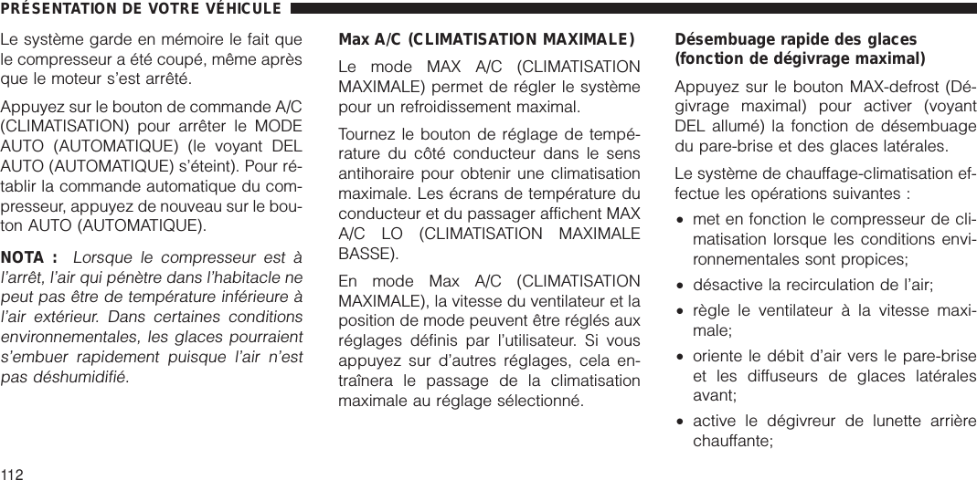 Le système garde en mémoire le fait quele compresseur a été coupé, même aprèsque le moteur s’est arrêté.Appuyez sur le bouton de commande A/C(CLIMATISATION) pour arrêter le MODEAUTO (AUTOMATIQUE) (le voyant DELAUTO (AUTOMATIQUE) s’éteint). Pour ré-tablir la commande automatique du com-presseur, appuyez de nouveau sur le bou-ton AUTO (AUTOMATIQUE).NOTA :Lorsque le compresseur est àl’arrêt, l’air qui pénètre dans l’habitacle nepeut pas être de température inférieure àl’air extérieur. Dans certaines conditionsenvironnementales, les glaces pourraients’embuer rapidement puisque l’air n’estpas déshumidifié.Max A/C (CLIMATISATION MAXIMALE)Le mode MAX A/C (CLIMATISATIONMAXIMALE) permet de régler le systèmepour un refroidissement maximal.Tournez le bouton de réglage de tempé-rature du côté conducteur dans le sensantihoraire pour obtenir une climatisationmaximale. Les écrans de température duconducteur et du passager affichent MAXA/C LO (CLIMATISATION MAXIMALEBASSE).En mode Max A/C (CLIMATISATIONMAXIMALE), la vitesse du ventilateur et laposition de mode peuvent être réglés auxréglages définis par l’utilisateur. Si vousappuyez sur d’autres réglages, cela en-traînera le passage de la climatisationmaximale au réglage sélectionné.Désembuage rapide des glaces(fonction de dégivrage maximal)Appuyez sur le bouton MAX-defrost (Dé-givrage maximal) pour activer (voyantDEL allumé) la fonction de désembuagedu pare-brise et des glaces latérales.Le système de chauffage-climatisation ef-fectue les opérations suivantes :•met en fonction le compresseur de cli-matisation lorsque les conditions envi-ronnementales sont propices;•désactive la recirculation de l’air;•règle le ventilateur à la vitesse maxi-male;•oriente le débit d’air vers le pare-briseet les diffuseurs de glaces latéralesavant;•active le dégivreur de lunette arrièrechauffante;PRÉSENTATION DE VOTRE VÉHICULE112