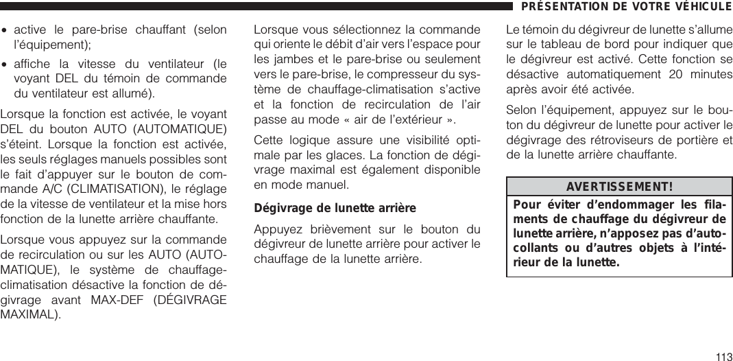 •active le pare-brise chauffant (selonl’équipement);•affiche la vitesse du ventilateur (levoyant DEL du témoin de commandedu ventilateur est allumé).Lorsque la fonction est activée, le voyantDEL du bouton AUTO (AUTOMATIQUE)s’éteint. Lorsque la fonction est activée,les seuls réglages manuels possibles sontle fait d’appuyer sur le bouton de com-mande A/C (CLIMATISATION), le réglagede la vitesse de ventilateur et la mise horsfonction de la lunette arrière chauffante.Lorsque vous appuyez sur la commandede recirculation ou sur les AUTO (AUTO-MATIQUE), le système de chauffage-climatisation désactive la fonction de dé-givrage avant MAX-DEF (DÉGIVRAGEMAXIMAL).Lorsque vous sélectionnez la commandequi oriente le débit d’air vers l’espace pourles jambes et le pare-brise ou seulementvers le pare-brise, le compresseur du sys-tème de chauffage-climatisation s’activeet la fonction de recirculation de l’airpasse au mode « air de l’extérieur ».Cette logique assure une visibilité opti-male par les glaces. La fonction de dégi-vrage maximal est également disponibleen mode manuel.Dégivrage de lunette arrièreAppuyez brièvement sur le bouton dudégivreur de lunette arrière pour activer lechauffage de la lunette arrière.Le témoin du dégivreur de lunette s’allumesur le tableau de bord pour indiquer quele dégivreur est activé. Cette fonction sedésactive automatiquement 20 minutesaprès avoir été activée.Selon l’équipement, appuyez sur le bou-ton du dégivreur de lunette pour activer ledégivrage des rétroviseurs de portière etde la lunette arrière chauffante.AVERTISSEMENT!Pour éviter d’endommager les fila-ments de chauffage du dégivreur delunette arrière, n’apposez pas d’auto-collants ou d’autres objets à l’inté-rieur de la lunette.PRÉSENTATION DE VOTRE VÉHICULE113