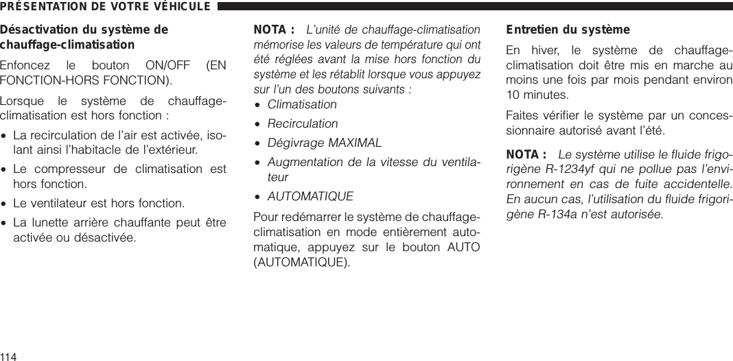 Désactivation du système dechauffage-climatisationEnfoncez le bouton ON/OFF (ENFONCTION-HORS FONCTION).Lorsque le système de chauffage-climatisation est hors fonction :•La recirculation de l’air est activée, iso-lant ainsi l’habitacle de l’extérieur.•Le compresseur de climatisation esthors fonction.•Le ventilateur est hors fonction.•La lunette arrière chauffante peut êtreactivée ou désactivée.NOTA :L’unité de chauffage-climatisationmémorise les valeurs de température qui ontété réglées avant la mise hors fonction dusystème et les rétablit lorsque vous appuyezsur l’un des boutons suivants :•Climatisation•Recirculation•Dégivrage MAXIMAL•Augmentation de la vitesse du ventila-teur•AUTOMATIQUEPour redémarrer le système de chauffage-climatisation en mode entièrement auto-matique, appuyez sur le bouton AUTO(AUTOMATIQUE).Entretien du systèmeEn hiver, le système de chauffage-climatisation doit être mis en marche aumoins une fois par mois pendant environ10 minutes.Faites vérifier le système par un conces-sionnaire autorisé avant l’été.NOTA :Le système utilise le fluide frigo-rigène R-1234yf qui ne pollue pas l’envi-ronnement en cas de fuite accidentelle.En aucun cas, l’utilisation du fluide frigori-gène R-134a n’est autorisée.PRÉSENTATION DE VOTRE VÉHICULE114