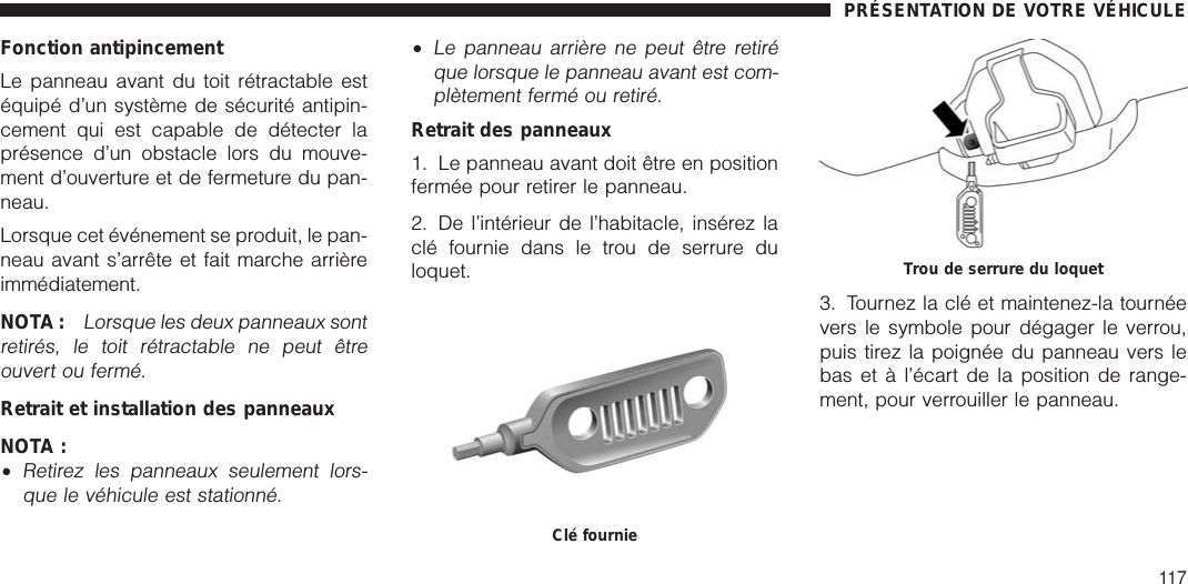 Fonction antipincementLe panneau avant du toit rétractable estéquipé d’un système de sécurité antipin-cement qui est capable de détecter laprésence d’un obstacle lors du mouve-ment d’ouverture et de fermeture du pan-neau.Lorsque cet événement se produit, le pan-neau avant s’arrête et fait marche arrièreimmédiatement.NOTA :Lorsque les deux panneaux sontretirés, le toit rétractable ne peut êtreouvert ou fermé.Retrait et installation des panneauxNOTA :•Retirez les panneaux seulement lors-que le véhicule est stationné.•Le panneau arrière ne peut être retiréque lorsque le panneau avant est com-plètement fermé ou retiré.Retrait des panneaux1. Le panneau avant doit être en positionfermée pour retirer le panneau.2. De l’intérieur de l’habitacle, insérez laclé fournie dans le trou de serrure duloquet.3. Tournez la clé et maintenez-la tournéevers le symbole pour dégager le verrou,puis tirez la poignée du panneau vers lebas et à l’écart de la position de range-ment, pour verrouiller le panneau.Clé fournieTrou de serrure du loquetPRÉSENTATION DE VOTRE VÉHICULE117