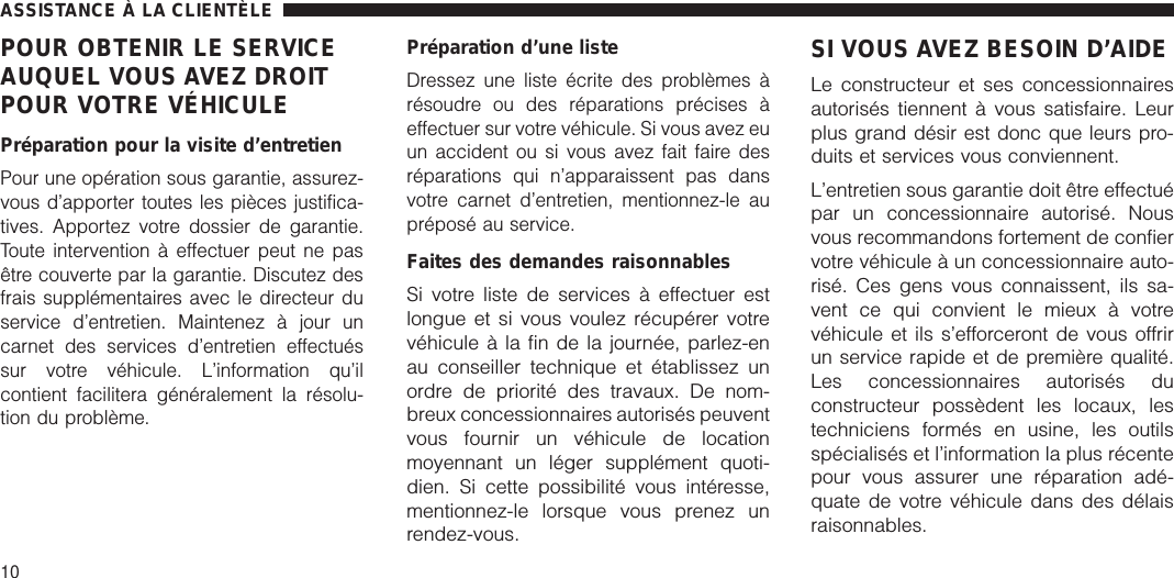 POUR OBTENIR LE SERVICEAUQUEL VOUS AVEZ DROITPOUR VOTRE VÉHICULEPréparation pour la visite d’entretienPour une opération sous garantie, assurez-vous d’apporter toutes les pièces justifica-tives. Apportez votre dossier de garantie.Toute intervention à effectuer peut ne pasêtre couverte par la garantie. Discutez desfrais supplémentaires avec le directeur duservice d’entretien. Maintenez à jour uncarnet des services d’entretien effectuéssur votre véhicule. L’information qu’ilcontient facilitera généralement la résolu-tion du problème.Préparation d’une listeDressez une liste écrite des problèmes àrésoudre ou des réparations précises àeffectuer sur votre véhicule. Si vous avez euun accident ou si vous avez fait faire desréparations qui n’apparaissent pas dansvotre carnet d’entretien, mentionnez-le aupréposé au service.Faites des demandes raisonnablesSi votre liste de services à effectuer estlongue et si vous voulez récupérer votrevéhicule à la fin de la journée, parlez-enau conseiller technique et établissez unordre de priorité des travaux. De nom-breux concessionnaires autorisés peuventvous fournir un véhicule de locationmoyennant un léger supplément quoti-dien. Si cette possibilité vous intéresse,mentionnez-le lorsque vous prenez unrendez-vous.SI VOUS AVEZ BESOIN D’AIDELe constructeur et ses concessionnairesautorisés tiennent à vous satisfaire. Leurplus grand désir est donc que leurs pro-duits et services vous conviennent.L’entretien sous garantie doit être effectuépar un concessionnaire autorisé. Nousvous recommandons fortement de confiervotre véhicule à un concessionnaire auto-risé. Ces gens vous connaissent, ils sa-vent ce qui convient le mieux à votrevéhicule et ils s’efforceront de vous offrirun service rapide et de première qualité.Les concessionnaires autorisés duconstructeur possèdent les locaux, lestechniciens formés en usine, les outilsspécialisés et l’information la plus récentepour vous assurer une réparation adé-quate de votre véhicule dans des délaisraisonnables.ASSISTANCE À LA CLIENTÈLE10