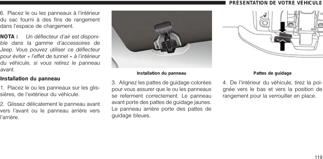 6. Placez le ou les panneaux à l’intérieurdu sac fourni à des fins de rangementdans l’espace de chargement.NOTA :Un déflecteur d’air est disponi-ble dans la gamme d’accessoires deJeep. Vous pouvez utiliser ce déflecteurpour éviter « l’effet de tunnel » à l’intérieurdu véhicule, si vous retirez le panneauavant.Installation du panneau1. Placez le ou les panneaux sur les glis-sières, de l’extérieur du véhicule.2. Glissez délicatement le panneau avantvers l’avant ou le panneau arrière versl’arrière.3. Alignez les pattes de guidage coloréespour vous assurer que le ou les panneauxse referment correctement. Le panneauavant porte des pattes de guidage jaunes.Le panneau arrière porte des pattes deguidage bleues.4. De l’intérieur du véhicule, tirez la poi-gnée vers le bas et vers la position derangement pour la verrouiller en place.Installation du panneau Pattes de guidagePRÉSENTATION DE VOTRE VÉHICULE119