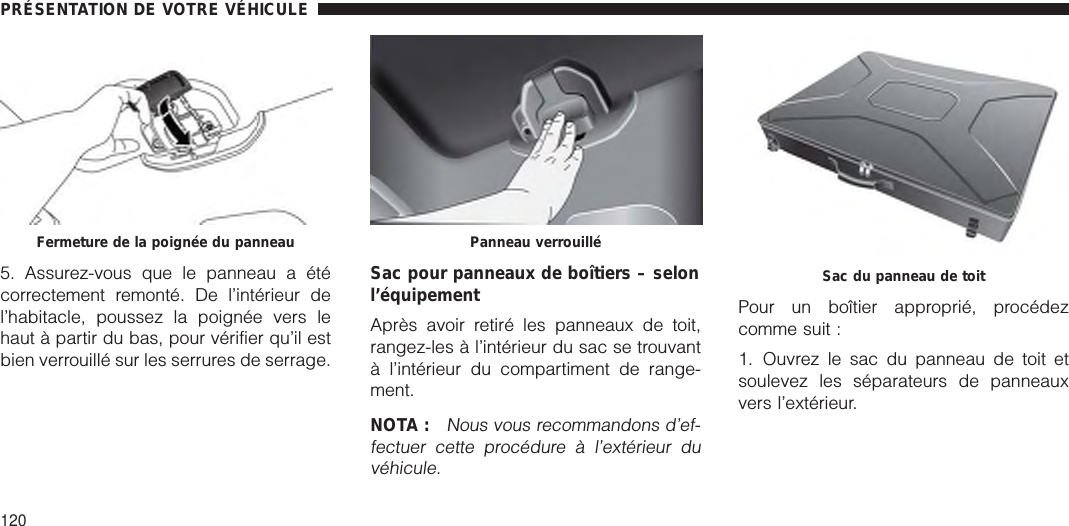 5. Assurez-vous que le panneau a étécorrectement remonté. De l’intérieur del’habitacle, poussez la poignée vers lehaut à partir du bas, pour vérifier qu’il estbien verrouillé sur les serrures de serrage.Sac pour panneaux de boîtiers – selonl’équipementAprès avoir retiré les panneaux de toit,rangez-les à l’intérieur du sac se trouvantà l’intérieur du compartiment de range-ment.NOTA :Nous vous recommandons d’ef-fectuer cette procédure à l’extérieur duvéhicule.Pour un boîtier approprié, procédezcomme suit :1. Ouvrez le sac du panneau de toit etsoulevez les séparateurs de panneauxvers l’extérieur.Fermeture de la poignée du panneau Panneau verrouilléSac du panneau de toitPRÉSENTATION DE VOTRE VÉHICULE120