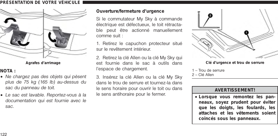 NOTA :•Ne chargez pas des objets qui pèsentplus de 75 kg (165 lb) au-dessus dusac du panneau de toit.•Le sac est lavable. Reportez-vous à ladocumentation qui est fournie avec lesac.Ouverture/fermeture d’urgenceSi le commutateur My Sky à commandeélectrique est défectueux, le toit rétracta-ble peut être actionné manuellementcomme suit :1. Retirez le capuchon protecteur situésur le revêtement intérieur.2. Retirez la clé Allen ou la clé My Sky quiest fournie dans le sac à outils dansl’espace de chargement.3. Insérez la clé Allen ou la clé My Skydans le trou de serrure et tournez-la dansle sens horaire pour ouvrir le toit ou dansle sens antihoraire pour le fermer. AVERTISSEMENT!•Lorsque vous remontez les pan-neaux, soyez prudent pour éviterque les doigts, les foulards, lesattaches et les vêtements soientcoincés sous les panneaux.Agrafes d’arrimage Clé d’urgence et trou de serrure1–Troudeserrure2 – Clé AllenPRÉSENTATION DE VOTRE VÉHICULE122