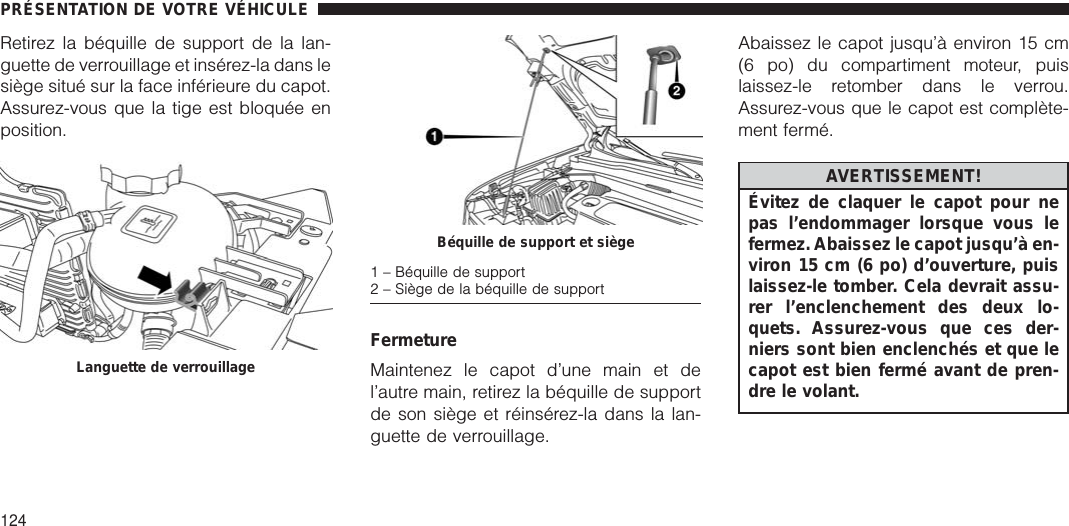 Retirez la béquille de support de la lan-guette de verrouillage et insérez-la dans lesiège situé sur la face inférieure du capot.Assurez-vous que la tige est bloquée enposition.FermetureMaintenez le capot d’une main et del’autre main, retirez la béquille de supportde son siège et réinsérez-la dans la lan-guette de verrouillage.Abaissez le capot jusqu’à environ 15 cm(6 po) du compartiment moteur, puislaissez-le retomber dans le verrou.Assurez-vous que le capot est complète-ment fermé.AVERTISSEMENT!Évitez de claquer le capot pour nepas l’endommager lorsque vous lefermez. Abaissez le capot jusqu’à en-viron 15 cm (6 po) d’ouverture, puislaissez-le tomber. Cela devrait assu-rer l’enclenchement des deux lo-quets. Assurez-vous que ces der-niers sont bien enclenchés et que lecapot est bien fermé avant de pren-dre le volant.Languette de verrouillageBéquille de support et siège1 – Béquille de support2 – Siège de la béquille de supportPRÉSENTATION DE VOTRE VÉHICULE124