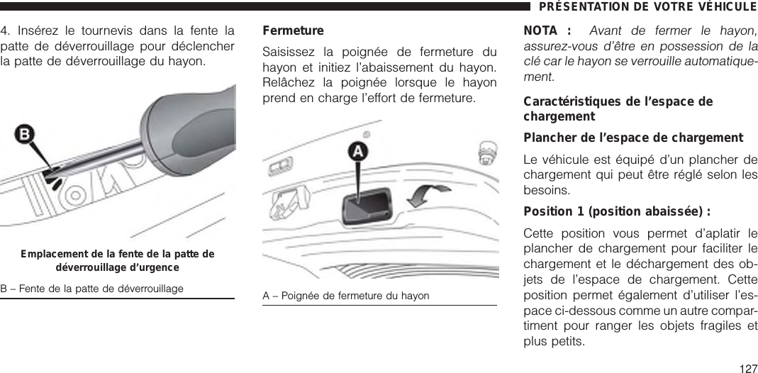 4. Insérez le tournevis dans la fente lapatte de déverrouillage pour déclencherla patte de déverrouillage du hayon.FermetureSaisissez la poignée de fermeture duhayon et initiez l’abaissement du hayon.Relâchez la poignée lorsque le hayonprend en charge l’effort de fermeture.NOTA :Avant de fermer le hayon,assurez-vous d’être en possession de laclé car le hayon se verrouille automatique-ment.Caractéristiques de l’espace dechargementPlancher de l’espace de chargementLe véhicule est équipé d’un plancher dechargement qui peut être réglé selon lesbesoins.Position 1 (position abaissée) :Cette position vous permet d’aplatir leplancher de chargement pour faciliter lechargement et le déchargement des ob-jets de l’espace de chargement. Cetteposition permet également d’utiliser l’es-pace ci-dessous comme un autre compar-timent pour ranger les objets fragiles etplus petits.Emplacement de la fente de la patte dedéverrouillage d’urgenceB – Fente de la patte de déverrouillage A – Poignée de fermeture du hayonPRÉSENTATION DE VOTRE VÉHICULE127