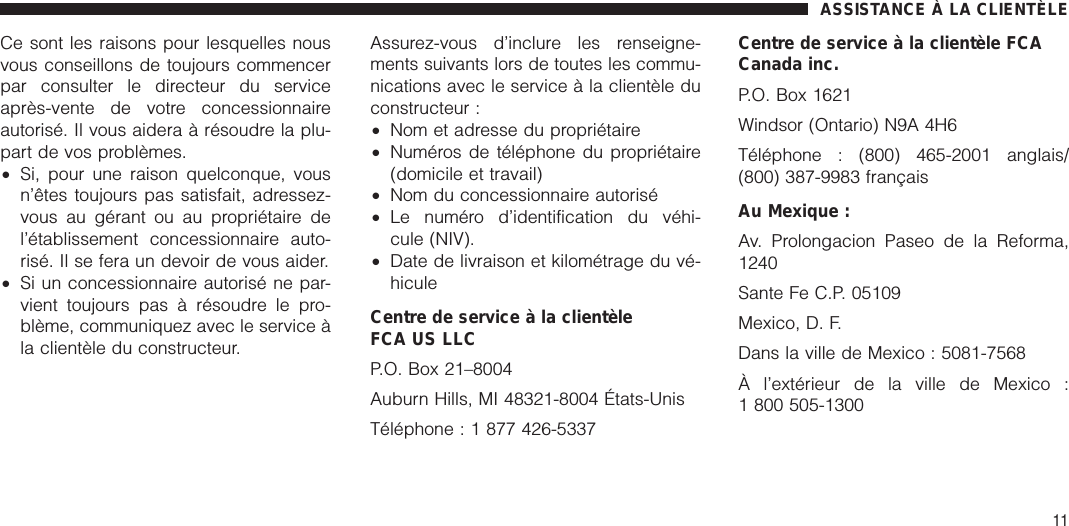 Ce sont les raisons pour lesquelles nousvous conseillons de toujours commencerpar consulter le directeur du serviceaprès-vente de votre concessionnaireautorisé. Il vous aidera à résoudre la plu-part de vos problèmes.•Si, pour une raison quelconque, vousn’êtes toujours pas satisfait, adressez-vous au gérant ou au propriétaire del’établissement concessionnaire auto-risé. Il se fera un devoir de vous aider.•Si un concessionnaire autorisé ne par-vient toujours pas à résoudre le pro-blème, communiquez avec le service àla clientèle du constructeur.Assurez-vous d’inclure les renseigne-ments suivants lors de toutes les commu-nications avec le service à la clientèle duconstructeur :•Nom et adresse du propriétaire•Numéros de téléphone du propriétaire(domicile et travail)•Nom du concessionnaire autorisé•Le numéro d’identification du véhi-cule (NIV).•Date de livraison et kilométrage du vé-hiculeCentre de service à la clientèleFCA US LLCP.O. Box 21–8004Auburn Hills, MI 48321-8004 États-UnisTéléphone : 1 877 426-5337Centre de service à la clientèle FCACanada inc.P.O. Box 1621Windsor (Ontario) N9A 4H6Téléphone : (800) 465-2001 anglais/(800) 387-9983 françaisAu Mexique :Av. Prolongacion Paseo de la Reforma,1240Sante Fe C.P. 05109Mexico, D. F.Dans la ville de Mexico : 5081-7568À l’extérieur de la ville de Mexico :1 800 505-1300ASSISTANCE À LA CLIENTÈLE11