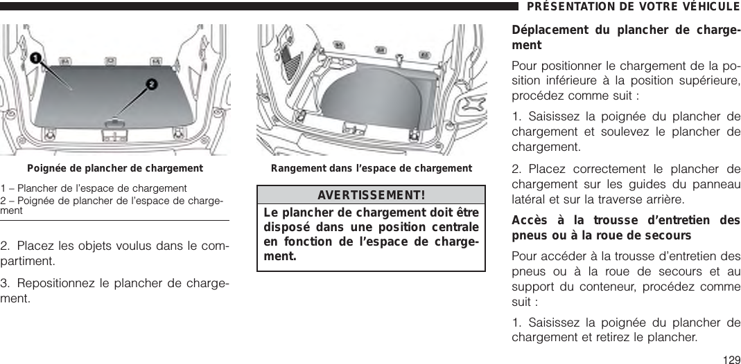 2. Placez les objets voulus dans le com-partiment.3. Repositionnez le plancher de charge-ment.AVERTISSEMENT!Le plancher de chargement doit êtredisposé dans une position centraleen fonction de l’espace de charge-ment.Déplacement du plancher de charge-mentPour positionner le chargement de la po-sition inférieure à la position supérieure,procédez comme suit :1. Saisissez la poignée du plancher dechargement et soulevez le plancher dechargement.2. Placez correctement le plancher dechargement sur les guides du panneaulatéral et sur la traverse arrière.Accès à la trousse d’entretien despneus ou à la roue de secoursPour accéder à la trousse d’entretien despneus ou à la roue de secours et ausupport du conteneur, procédez commesuit :1. Saisissez la poignée du plancher dechargement et retirez le plancher.Poignée de plancher de chargement1 – Plancher de l’espace de chargement2 – Poignée de plancher de l’espace de charge-mentRangement dans l’espace de chargementPRÉSENTATION DE VOTRE VÉHICULE129