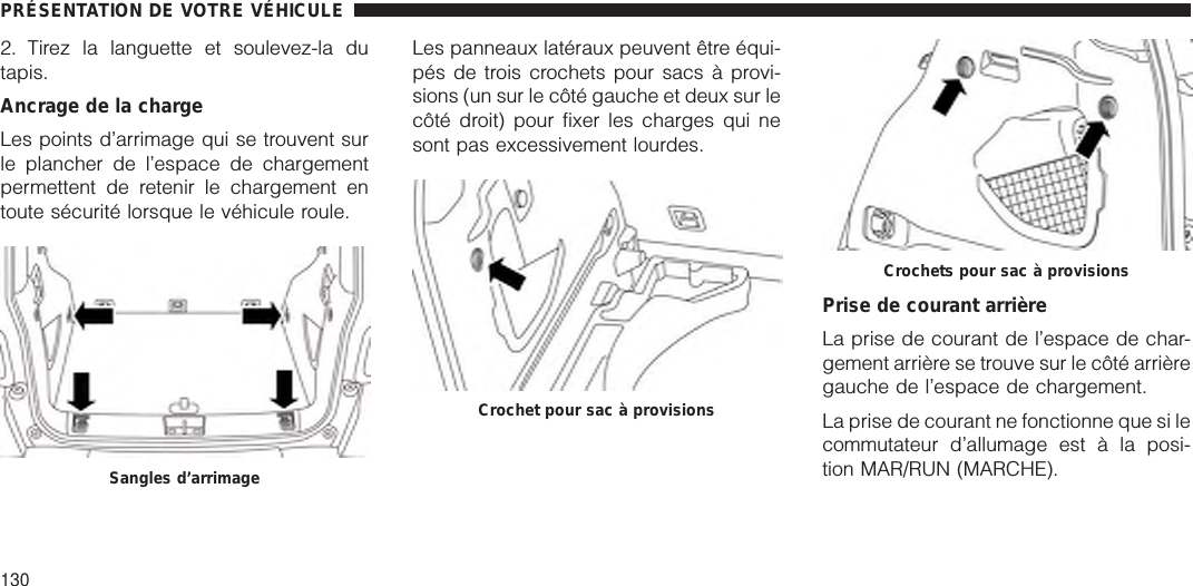 2. Tirez la languette et soulevez-la dutapis.Ancrage de la chargeLes points d’arrimage qui se trouvent surle plancher de l’espace de chargementpermettent de retenir le chargement entoute sécurité lorsque le véhicule roule.Les panneaux latéraux peuvent être équi-pés de trois crochets pour sacs à provi-sions (un sur le côté gauche et deux sur lecôté droit) pour fixer les charges qui nesont pas excessivement lourdes.Prise de courant arrièreLa prise de courant de l’espace de char-gement arrière se trouve sur le côté arrièregauche de l’espace de chargement.La prise de courant ne fonctionne que si lecommutateur d’allumage est à la posi-tion MAR/RUN (MARCHE).Sangles d’arrimageCrochet pour sac à provisionsCrochets pour sac à provisionsPRÉSENTATION DE VOTRE VÉHICULE130