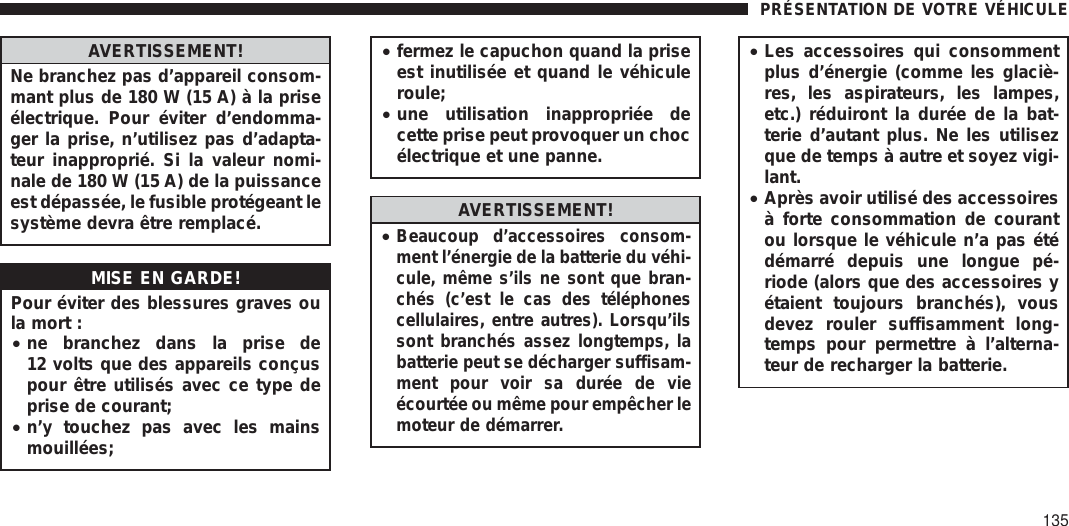 AVERTISSEMENT!Ne branchez pas d’appareil consom-mant plus de 180 W (15 A) à la priseélectrique. Pour éviter d’endomma-ger la prise, n’utilisez pas d’adapta-teur inapproprié. Si la valeur nomi-nale de 180 W (15 A) de la puissanceest dépassée, le fusible protégeant lesystème devra être remplacé.MISE EN GARDE!Pour éviter des blessures graves oula mort :•ne branchez dans la prise de12 volts que des appareils conçuspour être utilisés avec ce type deprise de courant;•n’y touchez pas avec les mainsmouillées;•fermez le capuchon quand la priseest inutilisée et quand le véhiculeroule;•une utilisation inappropriée decette prise peut provoquer un chocélectrique et une panne.AVERTISSEMENT!•Beaucoup d’accessoires consom-ment l’énergie de la batterie du véhi-cule, même s’ils ne sont que bran-chés (c’est le cas des téléphonescellulaires, entre autres). Lorsqu’ilssont branchés assez longtemps, labatterie peut se décharger suffisam-ment pour voir sa durée de vieécourtée ou même pour empêcher lemoteur de démarrer.•Les accessoires qui consommentplus d’énergie (comme les glaciè-res, les aspirateurs, les lampes,etc.) réduiront la durée de la bat-terie d’autant plus. Ne les utilisezque de temps à autre et soyez vigi-lant.•Après avoir utilisé des accessoiresà forte consommation de courantou lorsque le véhicule n’a pas étédémarré depuis une longue pé-riode (alors que des accessoires yétaient toujours branchés), vousdevez rouler suffisamment long-temps pour permettre à l’alterna-teur de recharger la batterie.PRÉSENTATION DE VOTRE VÉHICULE135