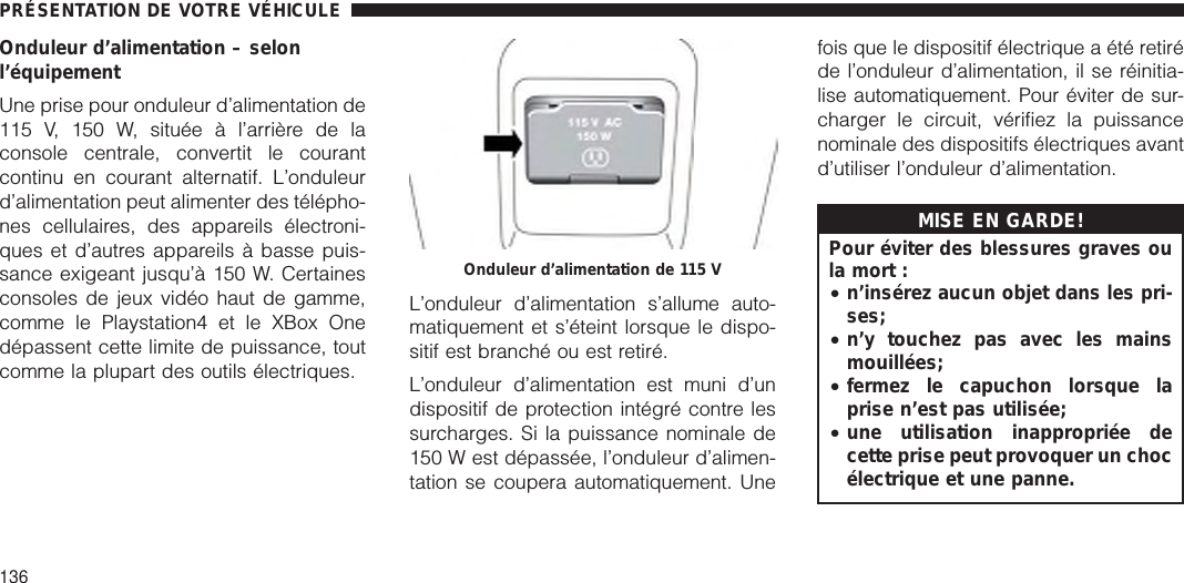 Onduleur d’alimentation – selonl’équipementUne prise pour onduleur d’alimentation de115 V, 150 W, située à l’arrière de laconsole centrale, convertit le courantcontinu en courant alternatif. L’onduleurd’alimentation peut alimenter des télépho-nes cellulaires, des appareils électroni-ques et d’autres appareils à basse puis-sance exigeant jusqu’à 150 W. Certainesconsoles de jeux vidéo haut de gamme,comme le Playstation4 et le XBox Onedépassent cette limite de puissance, toutcomme la plupart des outils électriques.L’onduleur d’alimentation s’allume auto-matiquement et s’éteint lorsque le dispo-sitif est branché ou est retiré.L’onduleur d’alimentation est muni d’undispositif de protection intégré contre lessurcharges. Si la puissance nominale de150 W est dépassée, l’onduleur d’alimen-tation se coupera automatiquement. Unefois que le dispositif électrique a été retiréde l’onduleur d’alimentation, il se réinitia-lise automatiquement. Pour éviter de sur-charger le circuit, vérifiez la puissancenominale des dispositifs électriques avantd’utiliser l’onduleur d’alimentation.MISE EN GARDE!Pour éviter des blessures graves oula mort :•n’insérez aucun objet dans les pri-ses;•n’y touchez pas avec les mainsmouillées;•fermez le capuchon lorsque laprise n’est pas utilisée;•une utilisation inappropriée decette prise peut provoquer un chocélectrique et une panne.Onduleur d’alimentation de 115 VPRÉSENTATION DE VOTRE VÉHICULE136