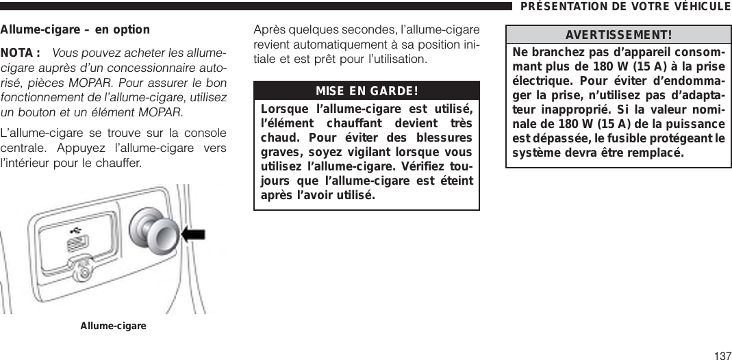 Allume-cigare – en optionNOTA :Vous pouvez acheter les allume-cigare auprès d’un concessionnaire auto-risé, pièces MOPAR. Pour assurer le bonfonctionnement de l’allume-cigare, utilisezun bouton et un élément MOPAR.L’allume-cigare se trouve sur la consolecentrale. Appuyez l’allume-cigare versl’intérieur pour le chauffer.Après quelques secondes, l’allume-cigarerevient automatiquement à sa position ini-tiale et est prêt pour l’utilisation.MISE EN GARDE!Lorsque l’allume-cigare est utilisé,l’élément chauffant devient trèschaud. Pour éviter des blessuresgraves, soyez vigilant lorsque vousutilisez l’allume-cigare. Vérifiez tou-jours que l’allume-cigare est éteintaprès l’avoir utilisé.AVERTISSEMENT!Ne branchez pas d’appareil consom-mant plus de 180 W (15 A) à la priseélectrique. Pour éviter d’endomma-ger la prise, n’utilisez pas d’adapta-teur inapproprié. Si la valeur nomi-nale de 180 W (15 A) de la puissanceest dépassée, le fusible protégeant lesystème devra être remplacé.Allume-cigarePRÉSENTATION DE VOTRE VÉHICULE137