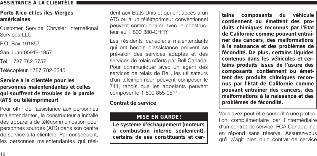 Porto Rico et les îles ViergesaméricainesCustomer Service Chrysler InternationalServices LLCP.O. Box 191857San Juan 00919-1857Tél. : 787 782-5757Télécopieur : 787 782-3345Service à la clientèle pour lespersonnes malentendantes et cellesqui souffrent de troubles de la parole(ATS ou téléimprimeur)Pour offrir de l’assistance aux personnesmalentendantes, le constructeur a installédes appareils de télécommunication pourpersonnes sourdes (ATS) dans son centrede service à la clientèle. Par conséquent,les personnes malentendantes qui rési-dent aux États-Unis et qui ont accès à unATS ou à un téléimprimeur conventionnelpeuvent communiquer avec le construc-teur au 1 800 380-CHRY.Les résidents canadiens malentendantsqui ont besoin d’assistance peuvent seprévaloir des services adaptés et desservices de relais offerts par Bell Canada.Pour communiquer avec un agent desservices de relais de Bell, les utilisateursd’un téléimprimeur peuvent composer le711, tandis que les appelants peuventcomposer le 1 800 855-0511.Contrat de serviceMISE EN GARDE!Le système d’échappement (moteursà combustion interne seulement),certains de ses constituants et cer-tains composants du véhiculecontiennent ou émettent des pro-duits chimiques reconnus par l’Étatde Californie comme pouvant entraî-ner des cancers, des malformationsà la naissance et des problèmes defécondité. De plus, certains liquidescontenus dans les véhicules et cer-tains produits issus de l’usure descomposants contiennent ou émet-tent des produits chimiques recon-nus par l’État de Californie commepouvant entraîner des cancers, desmalformations à la naissance et desproblèmes de fécondité.Vous avez peut-être souscrit à une protec-tion complémentaire par l’intermédiaired’un contrat de service. FCA Canada Inc.en répond sans réserve. Assurez-vousqu’il s’agit bien d’un contrat de serviceASSISTANCE À LA CLIENTÈLE12