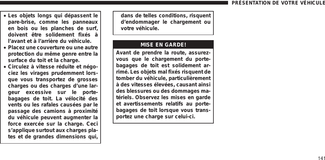 •Les objets longs qui dépassent lepare-brise, comme les panneauxen bois ou les planches de surf,doivent être solidement fixés àl’avant et à l’arrière du véhicule.•Placez une couverture ou une autreprotection du même genre entre lasurface du toit et la charge.•Circulez à vitesse réduite et négo-ciez les virages prudemment lors-que vous transportez de grossescharges ou des charges d’une lar-geur excessive sur le porte-bagages de toit. La vélocité desvents ou les rafales causées par lepassage des camions à proximitédu véhicule peuvent augmenter laforce exercée sur la charge. Cecis’applique surtout aux charges pla-tes et de grandes dimensions qui,dans de telles conditions, risquentd’endommager le chargement ouvotre véhicule.MISE EN GARDE!Avant de prendre la route, assurez-vous que le chargement du porte-bagages de toit est solidement ar-rimé. Les objets mal fixés risquent detomber du véhicule, particulièrementà des vitesses élevées, causant ainsides blessures ou des dommages ma-tériels. Observez les mises en gardeet avertissements relatifs au porte-bagages de toit lorsque vous trans-portez une charge sur celui-ci.PRÉSENTATION DE VOTRE VÉHICULE141