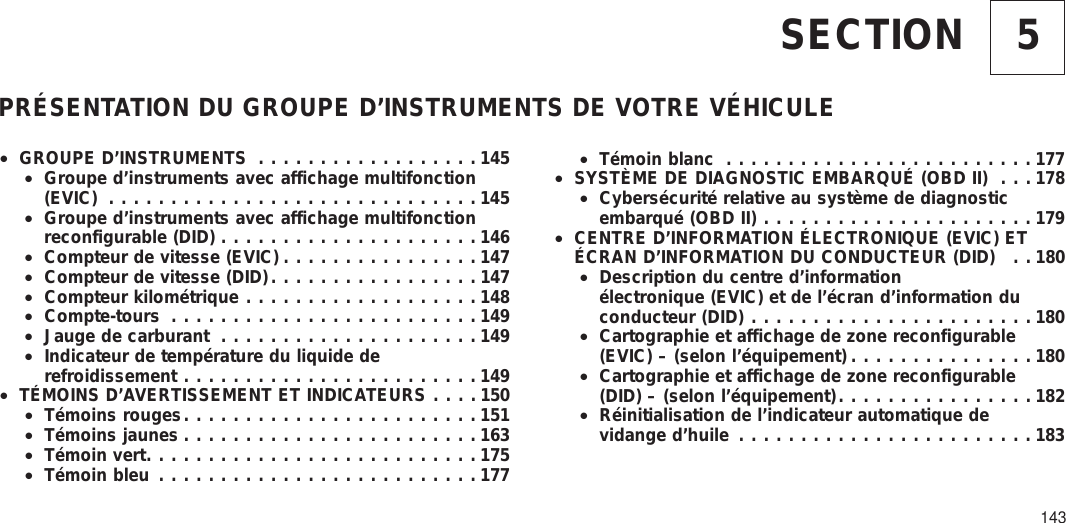 5SECTIONPRÉSENTATION DU GROUPE D’INSTRUMENTS DE VOTRE VÉHICULE•GROUPE D’INSTRUMENTS ..................145•Groupe d’instruments avec affichage multifonction(EVIC) ..............................145•Groupe d’instruments avec affichage multifonctionreconfigurable (DID) .....................146•Compteur de vitesse (EVIC) ................147•Compteur de vitesse (DID).................147•Compteur kilométrique ...................148•Compte-tours .........................149•Jauge de carburant .....................149•Indicateur de température du liquide derefroidissement ........................149•TÉMOINS D’AVERTISSEMENT ET INDICATEURS ....150•Témoins rouges........................151•Témoins jaunes ........................163•Témoin vert...........................175•Témoin bleu ..........................177•Témoin blanc .........................177•SYSTÈME DE DIAGNOSTIC EMBARQUÉ (OBD II) . . . 178•Cybersécurité relative au système de diagnosticembarqué (OBD II) ......................179•CENTRE D’INFORMATION ÉLECTRONIQUE (EVIC) ETÉCRAN D’INFORMATION DU CONDUCTEUR (DID) . . 180•Description du centre d’informationélectronique (EVIC) et de l’écran d’information duconducteur (DID) .......................180•Cartographie et affichage de zone reconfigurable(EVIC) – (selon l’équipement) ...............180•Cartographie et affichage de zone reconfigurable(DID) – (selon l’équipement)................182•Réinitialisation de l’indicateur automatique devidange d’huile ........................183143