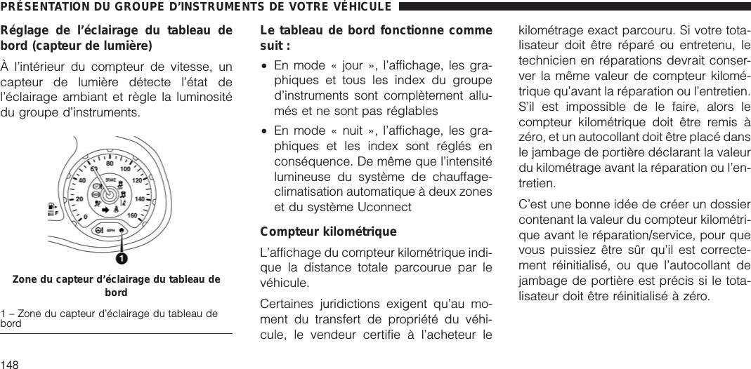 Réglage de l’éclairage du tableau debord (capteur de lumière)À l’intérieur du compteur de vitesse, uncapteur de lumière détecte l’état del’éclairage ambiant et règle la luminositédu groupe d’instruments.Le tableau de bord fonctionne commesuit :•En mode « jour », l’affichage, les gra-phiques et tous les index du grouped’instruments sont complètement allu-més et ne sont pas réglables•En mode « nuit », l’affichage, les gra-phiques et les index sont réglés enconséquence. De même que l’intensitélumineuse du système de chauffage-climatisation automatique à deux zoneset du système UconnectCompteur kilométriqueL’affichage du compteur kilométrique indi-que la distance totale parcourue par levéhicule.Certaines juridictions exigent qu’au mo-ment du transfert de propriété du véhi-cule, le vendeur certifie à l’acheteur lekilométrage exact parcouru. Si votre tota-lisateur doit être réparé ou entretenu, letechnicien en réparations devrait conser-ver la même valeur de compteur kilomé-trique qu’avant la réparation ou l’entretien.S’il est impossible de le faire, alors lecompteur kilométrique doit être remis àzéro, et un autocollant doit être placé dansle jambage de portière déclarant la valeurdu kilométrage avant la réparation ou l’en-tretien.C’est une bonne idée de créer un dossiercontenant la valeur du compteur kilométri-que avant le réparation/service, pour quevous puissiez être sûr qu’il est correcte-ment réinitialisé, ou que l’autocollant dejambage de portière est précis si le tota-lisateur doit être réinitialisé à zéro.Zone du capteur d’éclairage du tableau debord1 – Zone du capteur d’éclairage du tableau debordPRÉSENTATION DU GROUPE D’INSTRUMENTS DE VOTRE VÉHICULE148