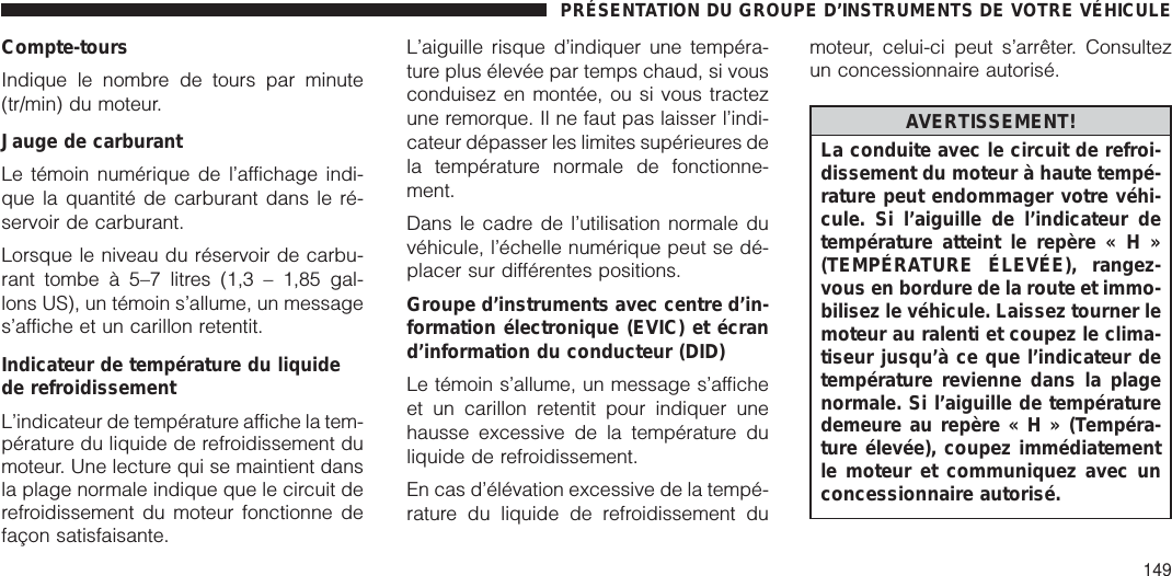 Compte-toursIndique le nombre de tours par minute(tr/min) du moteur.Jauge de carburantLe témoin numérique de l’affichage indi-que la quantité de carburant dans le ré-servoir de carburant.Lorsque le niveau du réservoir de carbu-rant tombe à 5–7 litres (1,3 – 1,85 gal-lons US), un témoin s’allume, un messages’affiche et un carillon retentit.Indicateur de température du liquidede refroidissementL’indicateur de température affiche la tem-pérature du liquide de refroidissement dumoteur. Une lecture qui se maintient dansla plage normale indique que le circuit derefroidissement du moteur fonctionne defaçon satisfaisante.L’aiguille risque d’indiquer une tempéra-ture plus élevée par temps chaud, si vousconduisez en montée, ou si vous tractezune remorque. Il ne faut pas laisser l’indi-cateur dépasser les limites supérieures dela température normale de fonctionne-ment.Dans le cadre de l’utilisation normale duvéhicule, l’échelle numérique peut se dé-placer sur différentes positions.Groupe d’instruments avec centre d’in-formation électronique (EVIC) et écrand’information du conducteur (DID)Le témoin s’allume, un message s’afficheet un carillon retentit pour indiquer unehausse excessive de la température duliquide de refroidissement.En cas d’élévation excessive de la tempé-rature du liquide de refroidissement dumoteur, celui-ci peut s’arrêter. Consultezun concessionnaire autorisé.AVERTISSEMENT!La conduite avec le circuit de refroi-dissement du moteur à haute tempé-rature peut endommager votre véhi-cule. Si l’aiguille de l’indicateur detempérature atteint le repère«H»(TEMPÉRATURE ÉLEVÉE), rangez-vous en bordure de la route et immo-bilisez le véhicule. Laissez tourner lemoteur au ralenti et coupez le clima-tiseur jusqu’à ce que l’indicateur detempérature revienne dans la plagenormale. Si l’aiguille de températuredemeure au repère«H»(Tempéra-ture élevée), coupez immédiatementle moteur et communiquez avec unconcessionnaire autorisé.PRÉSENTATION DU GROUPE D’INSTRUMENTS DE VOTRE VÉHICULE149