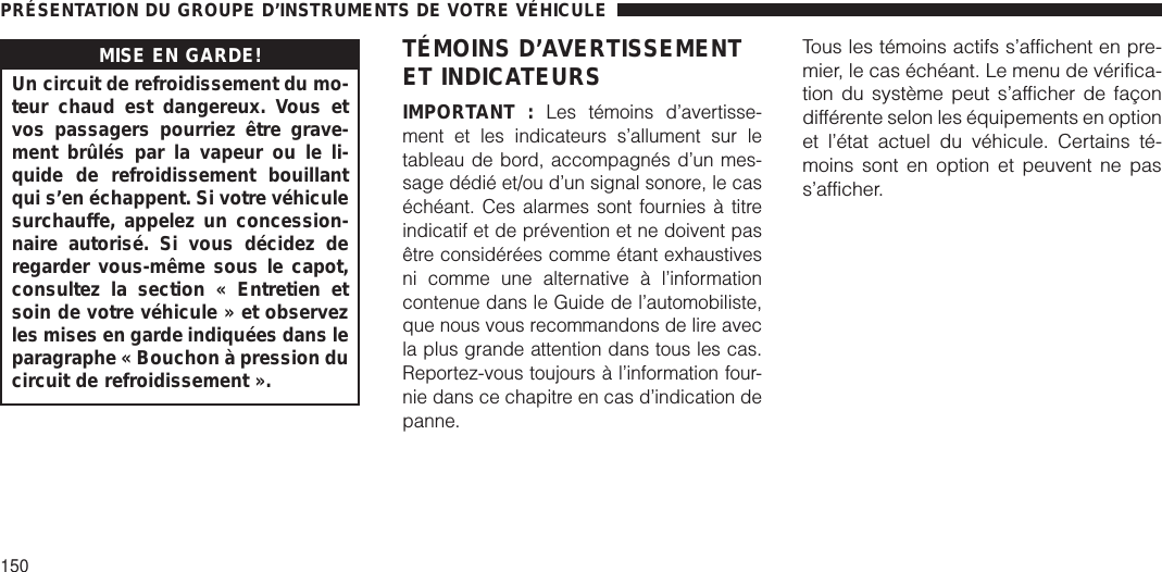 MISE EN GARDE!Un circuit de refroidissement du mo-teur chaud est dangereux. Vous etvos passagers pourriez être grave-ment brûlés par la vapeur ou le li-quide de refroidissement bouillantqui s’en échappent. Si votre véhiculesurchauffe, appelez un concession-naire autorisé. Si vous décidez deregarder vous-même sous le capot,consultez la section « Entretien etsoin de votre véhicule » et observezles mises en garde indiquées dans leparagraphe « Bouchon à pression ducircuit de refroidissement ».TÉMOINS D’AVERTISSEMENTET INDICATEURSIMPORTANT :Les témoins d’avertisse-ment et les indicateurs s’allument sur letableau de bord, accompagnés d’un mes-sage dédié et/ou d’un signal sonore, le caséchéant. Ces alarmes sont fournies à titreindicatif et de prévention et ne doivent pasêtre considérées comme étant exhaustivesni comme une alternative à l’informationcontenue dans le Guide de l’automobiliste,que nous vous recommandons de lire avecla plus grande attention dans tous les cas.Reportez-vous toujours à l’information four-nie dans ce chapitre en cas d’indication depanne.Tous les témoins actifs s’affichent en pre-mier, le cas échéant. Le menu de vérifica-tion du système peut s’afficher de façondifférente selon les équipements en optionet l’état actuel du véhicule. Certains té-moins sont en option et peuvent ne pass’afficher.PRÉSENTATION DU GROUPE D’INSTRUMENTS DE VOTRE VÉHICULE150