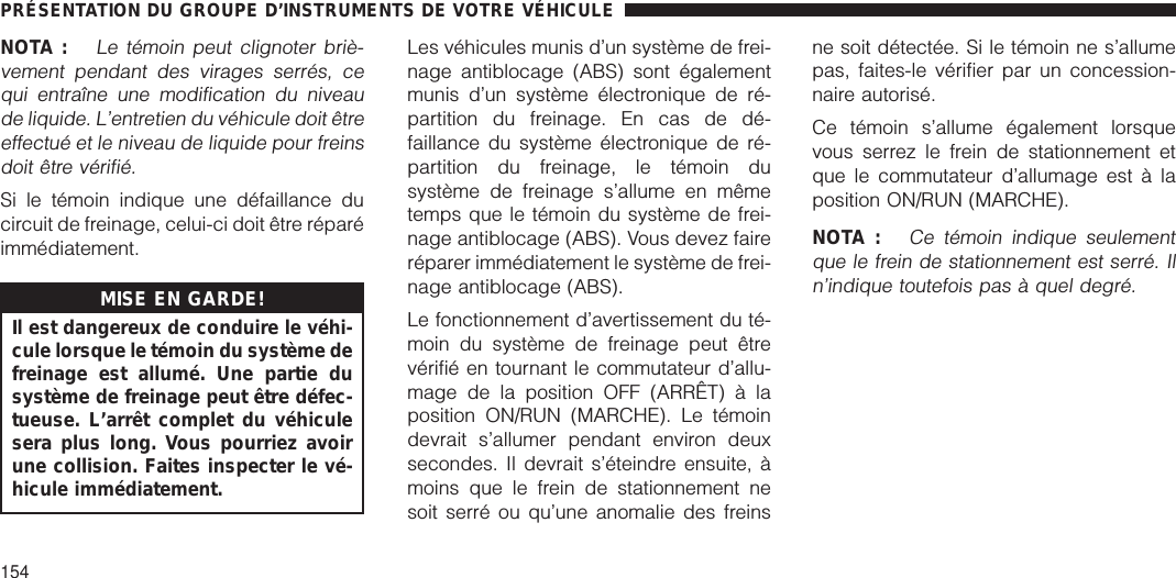 NOTA :Le témoin peut clignoter briè-vement pendant des virages serrés, cequi entraîne une modification du niveaude liquide. L’entretien du véhicule doit êtreeffectué et le niveau de liquide pour freinsdoit être vérifié.Si le témoin indique une défaillance ducircuit de freinage, celui-ci doit être réparéimmédiatement.MISE EN GARDE!Il est dangereux de conduire le véhi-cule lorsque le témoin du système defreinage est allumé. Une partie dusystème de freinage peut être défec-tueuse. L’arrêt complet du véhiculesera plus long. Vous pourriez avoirune collision. Faites inspecter le vé-hicule immédiatement.Les véhicules munis d’un système de frei-nage antiblocage (ABS) sont égalementmunis d’un système électronique de ré-partition du freinage. En cas de dé-faillance du système électronique de ré-partition du freinage, le témoin dusystème de freinage s’allume en mêmetemps que le témoin du système de frei-nage antiblocage (ABS). Vous devez faireréparer immédiatement le système de frei-nage antiblocage (ABS).Le fonctionnement d’avertissement du té-moin du système de freinage peut êtrevérifié en tournant le commutateur d’allu-mage de la position OFF (ARRÊT) à laposition ON/RUN (MARCHE). Le témoindevrait s’allumer pendant environ deuxsecondes. Il devrait s’éteindre ensuite, àmoins que le frein de stationnement nesoit serré ou qu’une anomalie des freinsne soit détectée. Si le témoin ne s’allumepas, faites-le vérifier par un concession-naire autorisé.Ce témoin s’allume également lorsquevous serrez le frein de stationnement etque le commutateur d’allumage est à laposition ON/RUN (MARCHE).NOTA :Ce témoin indique seulementque le frein de stationnement est serré. Iln’indique toutefois pas à quel degré.PRÉSENTATION DU GROUPE D’INSTRUMENTS DE VOTRE VÉHICULE154