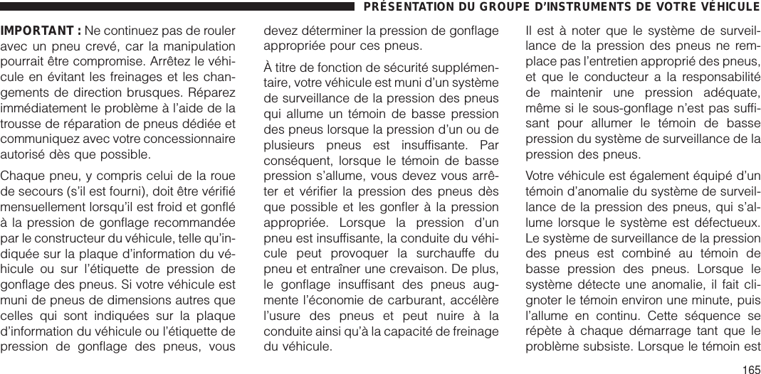 IMPORTANT : Ne continuez pas de rouleravec un pneu crevé, car la manipulationpourrait être compromise. Arrêtez le véhi-cule en évitant les freinages et les chan-gements de direction brusques. Réparezimmédiatement le problème à l’aide de latrousse de réparation de pneus dédiée etcommuniquez avec votre concessionnaireautorisé dès que possible.Chaque pneu, y compris celui de la rouede secours (s’il est fourni), doit être vérifiémensuellement lorsqu’il est froid et gonfléà la pression de gonflage recommandéepar le constructeur du véhicule, telle qu’in-diquée sur la plaque d’information du vé-hicule ou sur l’étiquette de pression degonflage des pneus. Si votre véhicule estmuni de pneus de dimensions autres quecelles qui sont indiquées sur la plaqued’information du véhicule ou l’étiquette depression de gonflage des pneus, vousdevez déterminer la pression de gonflageappropriée pour ces pneus.À titre de fonction de sécurité supplémen-taire, votre véhicule est muni d’un systèmede surveillance de la pression des pneusqui allume un témoin de basse pressiondes pneus lorsque la pression d’un ou deplusieurs pneus est insuffisante. Parconséquent, lorsque le témoin de bassepression s’allume, vous devez vous arrê-ter et vérifier la pression des pneus dèsque possible et les gonfler à la pressionappropriée. Lorsque la pression d’unpneu est insuffisante, la conduite du véhi-cule peut provoquer la surchauffe dupneu et entraîner une crevaison. De plus,le gonflage insuffisant des pneus aug-mente l’économie de carburant, accélèrel’usure des pneus et peut nuire à laconduite ainsi qu’à la capacité de freinagedu véhicule.Il est à noter que le système de surveil-lance de la pression des pneus ne rem-place pas l’entretien approprié des pneus,et que le conducteur a la responsabilitéde maintenir une pression adéquate,même si le sous-gonflage n’est pas suffi-sant pour allumer le témoin de bassepression du système de surveillance de lapression des pneus.Votre véhicule est également équipé d’untémoin d’anomalie du système de surveil-lance de la pression des pneus, qui s’al-lume lorsque le système est défectueux.Le système de surveillance de la pressiondes pneus est combiné au témoin debasse pression des pneus. Lorsque lesystème détecte une anomalie, il fait cli-gnoter le témoin environ une minute, puisl’allume en continu. Cette séquence serépète à chaque démarrage tant que leproblème subsiste. Lorsque le témoin estPRÉSENTATION DU GROUPE D’INSTRUMENTS DE VOTRE VÉHICULE165