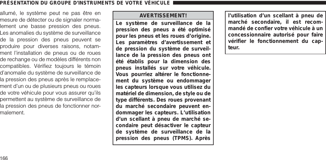 allumé, le système peut ne pas être enmesure de détecter ou de signaler norma-lement une basse pression des pneus.Les anomalies du système de surveillancede la pression des pneus peuvent seproduire pour diverses raisons, notam-ment l’installation de pneus ou de rouesde rechange ou de modèles différents noncompatibles. Vérifiez toujours le témoind’anomalie du système de surveillance dela pression des pneus après le remplace-ment d’un ou de plusieurs pneus ou rouesde votre véhicule pour vous assurer qu’ilspermettent au système de surveillance dela pression des pneus de fonctionner nor-malement.AVERTISSEMENT!Le système de surveillance de lapression des pneus a été optimisépour les pneus et les roues d’origine.Les paramètres d’avertissement etde pression du système de surveil-lance de la pression des pneus ontété établis pour la dimension despneus installés sur votre véhicule.Vous pourriez altérer le fonctionne-ment du système ou endommagerles capteurs lorsque vous utilisez dumatériel de dimension, de style ou detype différents. Des roues provenantdu marché secondaire peuvent en-dommager les capteurs. L’utilisationd’un scellant à pneu de marché se-condaire peut désactiver le capteurde système de surveillance de lapression des pneus (TPMS). Aprèsl’utilisation d’un scellant à pneu demarché secondaire, il est recom-mandé de confier votre véhicule à unconcessionnaire autorisé pour fairevérifier le fonctionnement du cap-teur.PRÉSENTATION DU GROUPE D’INSTRUMENTS DE VOTRE VÉHICULE166