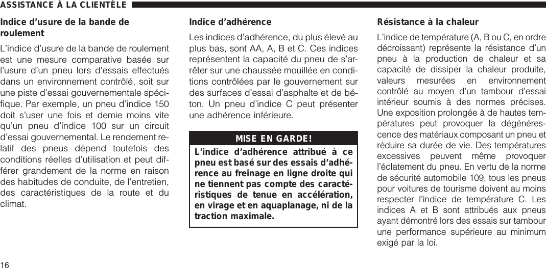 Indice d’usure de la bande deroulementL’indice d’usure de la bande de roulementest une mesure comparative basée surl’usure d’un pneu lors d’essais effectuésdans un environnement contrôlé, soit surune piste d’essai gouvernementale spéci-fique. Par exemple, un pneu d’indice 150doit s’user une fois et demie moins vitequ’un pneu d’indice 100 sur un circuitd’essai gouvernemental. Le rendement re-latif des pneus dépend toutefois desconditions réelles d’utilisation et peut dif-férer grandement de la norme en raisondes habitudes de conduite, de l’entretien,des caractéristiques de la route et duclimat.Indice d’adhérenceLes indices d’adhérence, du plus élevé auplus bas, sont AA, A, B et C. Ces indicesreprésentent la capacité du pneu de s’ar-rêter sur une chaussée mouillée en condi-tions contrôlées par le gouvernement surdes surfaces d’essai d’asphalte et de bé-ton. Un pneu d’indice C peut présenterune adhérence inférieure.MISE EN GARDE!L’indice d’adhérence attribué à cepneu est basé sur des essais d’adhé-rence au freinage en ligne droite quine tiennent pas compte des caracté-ristiques de tenue en accélération,en virage et en aquaplanage, ni de latraction maximale.Résistance à la chaleurL’indice de température (A, B ou C, en ordredécroissant) représente la résistance d’unpneu à la production de chaleur et sacapacité de dissiper la chaleur produite,valeurs mesurées en environnementcontrôlé au moyen d’un tambour d’essaiintérieur soumis à des normes précises.Une exposition prolongée à de hautes tem-pératures peut provoquer la dégénéres-cence des matériaux composant un pneu etréduire sa durée de vie. Des températuresexcessives peuvent même provoquerl’éclatement du pneu. En vertu de la normede sécurité automobile 109, tous les pneuspour voitures de tourisme doivent au moinsrespecter l’indice de température C. Lesindices A et B sont attribués aux pneusayant démontré lors des essais sur tambourune performance supérieure au minimumexigé par la loi.ASSISTANCE À LA CLIENTÈLE16