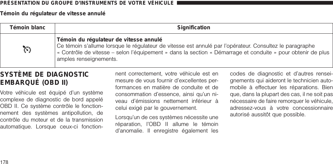 Témoin du régulateur de vitesse annuléTémoin blanc SignificationTémoin du régulateur de vitesse annuléCe témoin s’allume lorsque le régulateur de vitesse est annulé par l’opérateur. Consultez le paragraphe« Contrôle de vitesse – selon l’équipement » dans la section « Démarrage et conduite » pour obtenir de plusamples renseignements.SYSTÈME DE DIAGNOSTICEMBARQUÉ (OBD II)Votre véhicule est équipé d’un systèmecomplexe de diagnostic de bord appeléOBD II. Ce système contrôle le fonction-nement des systèmes antipollution, decontrôle du moteur et de la transmissionautomatique. Lorsque ceux-ci fonction-nent correctement, votre véhicule est enmesure de vous fournir d’excellentes per-formances en matière de conduite et deconsommation d’essence, ainsi qu’un ni-veau d’émissions nettement inférieur àcelui exigé par le gouvernement.Lorsqu’un de ces systèmes nécessite uneréparation, l’OBD II allume le témoind’anomalie. Il enregistre également lescodes de diagnostic et d’autres rensei-gnements qui aideront le technicien auto-mobile à effectuer les réparations. Bienque, dans la plupart des cas, il ne soit pasnécessaire de faire remorquer le véhicule,adressez-vous à votre concessionnaireautorisé aussitôt que possible.PRÉSENTATION DU GROUPE D’INSTRUMENTS DE VOTRE VÉHICULE178