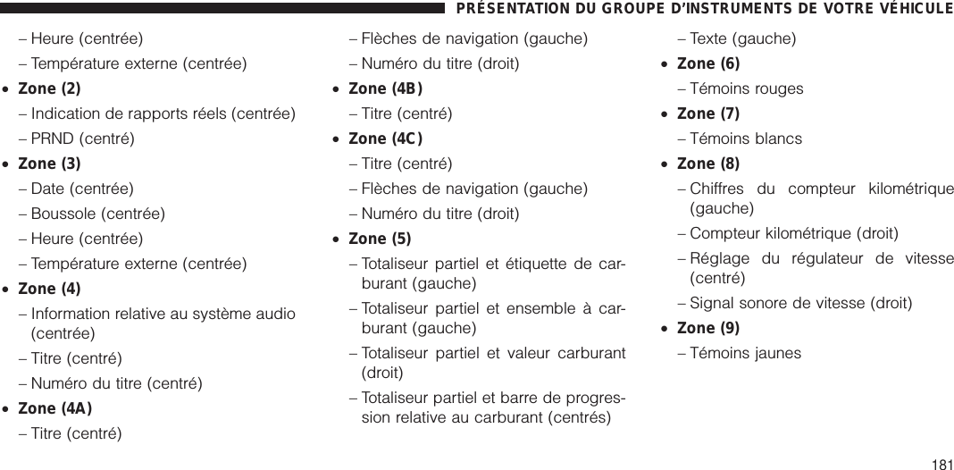 – Heure (centrée)– Température externe (centrée)•Zone (2)– Indication de rapports réels (centrée)– PRND (centré)•Zone (3)– Date (centrée)– Boussole (centrée)– Heure (centrée)– Température externe (centrée)•Zone (4)– Information relative au système audio(centrée)– Titre (centré)– Numéro du titre (centré)•Zone (4A)– Titre (centré)– Flèches de navigation (gauche)– Numéro du titre (droit)•Zone (4B)– Titre (centré)•Zone (4C)– Titre (centré)– Flèches de navigation (gauche)– Numéro du titre (droit)•Zone (5)– Totaliseur partiel et étiquette de car-burant (gauche)– Totaliseur partiel et ensemble à car-burant (gauche)– Totaliseur partiel et valeur carburant(droit)– Totaliseur partiel et barre de progres-sion relative au carburant (centrés)– Texte (gauche)•Zone (6)– Témoins rouges•Zone (7)– Témoins blancs•Zone (8)– Chiffres du compteur kilométrique(gauche)– Compteur kilométrique (droit)– Réglage du régulateur de vitesse(centré)– Signal sonore de vitesse (droit)•Zone (9)– Témoins jaunesPRÉSENTATION DU GROUPE D’INSTRUMENTS DE VOTRE VÉHICULE181