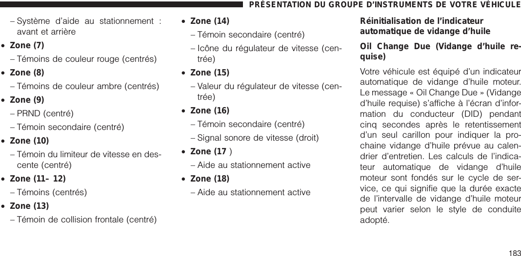 – Système d’aide au stationnement :avant et arrière•Zone (7)– Témoins de couleur rouge (centrés)•Zone (8)– Témoins de couleur ambre (centrés)•Zone (9)– PRND (centré)– Témoin secondaire (centré)•Zone (10)– Témoin du limiteur de vitesse en des-cente (centré)•Zone (11– 12)– Témoins (centrés)•Zone (13)– Témoin de collision frontale (centré)•Zone (14)– Témoin secondaire (centré)– Icône du régulateur de vitesse (cen-trée)•Zone (15)– Valeur du régulateur de vitesse (cen-trée)•Zone (16)– Témoin secondaire (centré)– Signal sonore de vitesse (droit)•Zone (17 )– Aide au stationnement active•Zone (18)– Aide au stationnement activeRéinitialisation de l’indicateurautomatique de vidange d’huileOil Change Due (Vidange d’huile re-quise)Votre véhicule est équipé d’un indicateurautomatique de vidange d’huile moteur.Le message « Oil Change Due » (Vidanged’huile requise) s’affiche à l’écran d’infor-mation du conducteur (DID) pendantcinq secondes après le retentissementd’un seul carillon pour indiquer la pro-chaine vidange d’huile prévue au calen-drier d’entretien. Les calculs de l’indica-teur automatique de vidange d’huilemoteur sont fondés sur le cycle de ser-vice, ce qui signifie que la durée exactede l’intervalle de vidange d’huile moteurpeut varier selon le style de conduiteadopté.PRÉSENTATION DU GROUPE D’INSTRUMENTS DE VOTRE VÉHICULE183