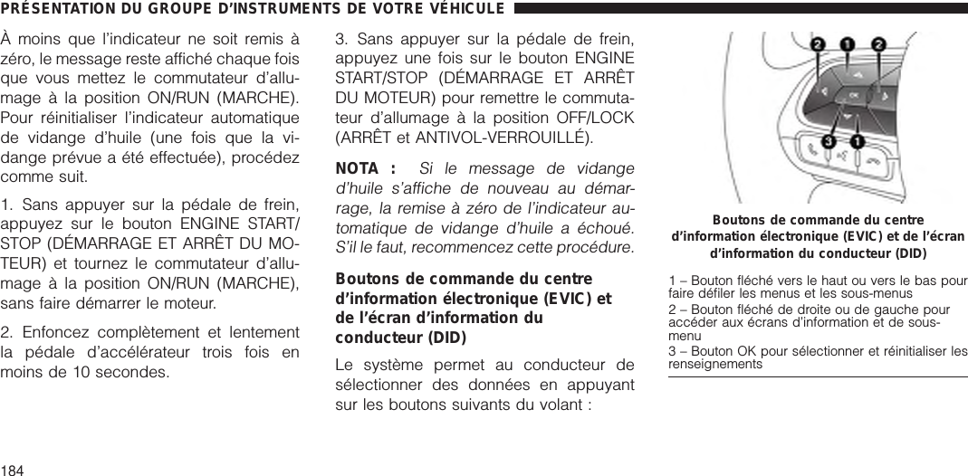 À moins que l’indicateur ne soit remis àzéro, le message reste affiché chaque foisque vous mettez le commutateur d’allu-mage à la position ON/RUN (MARCHE).Pour réinitialiser l’indicateur automatiquede vidange d’huile (une fois que la vi-dange prévue a été effectuée), procédezcomme suit.1. Sans appuyer sur la pédale de frein,appuyez sur le bouton ENGINE START/STOP (DÉMARRAGE ET ARRÊT DU MO-TEUR) et tournez le commutateur d’allu-mage à la position ON/RUN (MARCHE),sans faire démarrer le moteur.2. Enfoncez complètement et lentementla pédale d’accélérateur trois fois enmoins de 10 secondes.3. Sans appuyer sur la pédale de frein,appuyez une fois sur le bouton ENGINESTART/STOP (DÉMARRAGE ET ARRÊTDU MOTEUR) pour remettre le commuta-teur d’allumage à la position OFF/LOCK(ARRÊT et ANTIVOL-VERROUILLÉ).NOTA :Si le message de vidanged’huile s’affiche de nouveau au démar-rage, la remise à zéro de l’indicateur au-tomatique de vidange d’huile a échoué.S’il le faut, recommencez cette procédure.Boutons de commande du centred’information électronique (EVIC) etde l’écran d’information duconducteur (DID)Le système permet au conducteur desélectionner des données en appuyantsur les boutons suivants du volant :Boutons de commande du centred’information électronique (EVIC) et de l’écrand’information du conducteur (DID)1 – Bouton fléché vers le haut ou vers le bas pourfaire défiler les menus et les sous-menus2 – Bouton fléché de droite ou de gauche pouraccéder aux écrans d’information et de sous-menu3 – Bouton OK pour sélectionner et réinitialiser lesrenseignementsPRÉSENTATION DU GROUPE D’INSTRUMENTS DE VOTRE VÉHICULE184