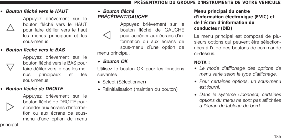 •Bouton fléché vers le HAUTAppuyez brièvement sur lebouton fléché vers le HAUTpour faire défiler vers le hautles menus principaux et lessous-menus.•Bouton fléché vers le BASAppuyez brièvement sur lebouton fléché vers le BAS pourfaire défiler vers le bas les me-nus principaux et lessous-menus.•Bouton fléché de DROITEAppuyez brièvement sur lebouton fléché de DROITE pouraccéder aux écrans d’informa-tion ou aux écrans de sous-menu d’une option de menuprincipal.•Bouton fléchéPRÉCÉDENT/GAUCHEAppuyez brièvement sur lebouton fléché de GAUCHEpour accéder aux écrans d’in-formation ou aux écrans desous-menu d’une option demenu principal.•Bouton OKUtilisez le bouton OK pour les fonctionssuivantes :•Select (Sélectionner)•Réinitialisation (maintien du bouton)Menu principal du centred’information électronique (EVIC) etde l’écran d’information duconducteur (DID)Le menu principal est composé de plu-sieurs options qui peuvent être sélection-nées à l’aide des boutons de commandeci-dessus.NOTA :•Le mode d’affichage des options demenu varie selon le type d’affichage.•Pour certaines options, un sous-menuest fourni.•Dans le système Uconnect, certainesoptions du menu ne sont pas affichéesà l’écran du tableau de bord.PRÉSENTATION DU GROUPE D’INSTRUMENTS DE VOTRE VÉHICULE185