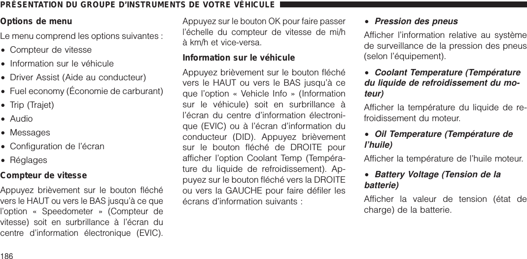 Options de menuLe menu comprend les options suivantes :•Compteur de vitesse•Information sur le véhicule•Driver Assist (Aide au conducteur)•Fuel economy (Économie de carburant)•Trip (Trajet)•Audio•Messages•Configuration de l’écran•RéglagesCompteur de vitesseAppuyez brièvement sur le bouton fléchévers le HAUT ou vers le BAS jusqu’à ce quel’option « Speedometer » (Compteur devitesse) soit en surbrillance à l’écran ducentre d’information électronique (EVIC).Appuyez sur le bouton OK pour faire passerl’échelle du compteur de vitesse de mi/hà km/h et vice-versa.Information sur le véhiculeAppuyez brièvement sur le bouton fléchévers le HAUT ou vers le BAS jusqu’à ceque l’option « Vehicle Info » (Informationsur le véhicule) soit en surbrillance àl’écran du centre d’information électroni-que (EVIC) ou à l’écran d’information duconducteur (DID). Appuyez brièvementsur le bouton fléché de DROITE pourafficher l’option Coolant Temp (Tempéra-ture du liquide de refroidissement). Ap-puyez sur le bouton fléché vers la DROITEou vers la GAUCHE pour faire défiler lesécrans d’information suivants :•Pression des pneusAfficher l’information relative au systèmede surveillance de la pression des pneus(selon l’équipement).•Coolant Temperature (Températuredu liquide de refroidissement du mo-teur)Afficher la température du liquide de re-froidissement du moteur.•Oil Temperature (Température del’huile)Afficher la température de l’huile moteur.•Battery Voltage (Tension de labatterie)Afficher la valeur de tension (état decharge) de la batterie.PRÉSENTATION DU GROUPE D’INSTRUMENTS DE VOTRE VÉHICULE186