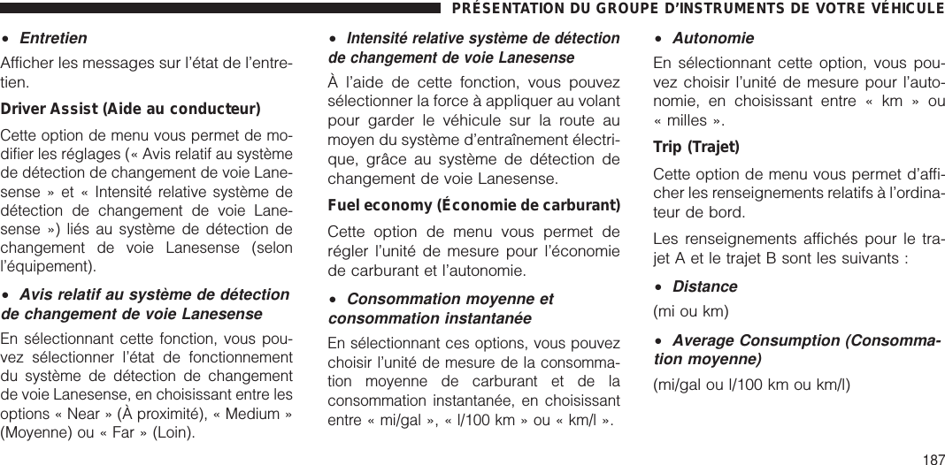 •EntretienAfficher les messages sur l’état de l’entre-tien.Driver Assist (Aide au conducteur)Cette option de menu vous permet de mo-difier les réglages (« Avis relatif au systèmede détection de changement de voie Lane-sense » et « Intensité relative système dedétection de changement de voie Lane-sense ») liés au système de détection dechangement de voie Lanesense (selonl’équipement).•Avis relatif au système de détectionde changement de voie LanesenseEn sélectionnant cette fonction, vous pou-vez sélectionner l’état de fonctionnementdu système de détection de changementde voie Lanesense, en choisissant entre lesoptions « Near » (À proximité), « Medium »(Moyenne) ou « Far » (Loin).•Intensité relative système de détectionde changement de voie LanesenseÀ l’aide de cette fonction, vous pouvezsélectionner la force à appliquer au volantpour garder le véhicule sur la route aumoyen du système d’entraînement électri-que, grâce au système de détection dechangement de voie Lanesense.Fuel economy (Économie de carburant)Cette option de menu vous permet derégler l’unité de mesure pour l’économiede carburant et l’autonomie.•Consommation moyenne etconsommation instantanéeEn sélectionnant ces options, vous pouvezchoisir l’unité de mesure de la consomma-tion moyenne de carburant et de laconsommation instantanée, en choisissantentre « mi/gal », « l/100 km » ou « km/l ».•AutonomieEn sélectionnant cette option, vous pou-vez choisir l’unité de mesure pour l’auto-nomie, en choisissant entre « km » ou« milles ».Trip (Trajet)Cette option de menu vous permet d’affi-cher les renseignements relatifs à l’ordina-teur de bord.Les renseignements affichés pour le tra-jet A et le trajet B sont les suivants :•Distance(mi ou km)•Average Consumption (Consomma-tion moyenne)(mi/gal ou l/100 km ou km/l)PRÉSENTATION DU GROUPE D’INSTRUMENTS DE VOTRE VÉHICULE187