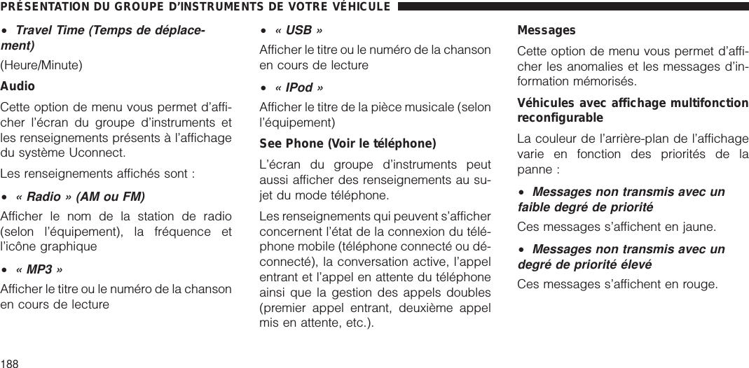 •Travel Time (Temps de déplace-ment)(Heure/Minute)AudioCette option de menu vous permet d’affi-cher l’écran du groupe d’instruments etles renseignements présents à l’affichagedu système Uconnect.Les renseignements affichés sont :•« Radio » (AM ou FM)Afficher le nom de la station de radio(selon l’équipement), la fréquence etl’icône graphique•« MP3 »Afficher le titre ou le numéro de la chansonen cours de lecture•« USB »Afficher le titre ou le numéro de la chansonen cours de lecture•« IPod »Afficher le titre de la pièce musicale (selonl’équipement)See Phone (Voir le téléphone)L’écran du groupe d’instruments peutaussi afficher des renseignements au su-jet du mode téléphone.Les renseignements qui peuvent s’afficherconcernent l’état de la connexion du télé-phone mobile (téléphone connecté ou dé-connecté), la conversation active, l’appelentrant et l’appel en attente du téléphoneainsi que la gestion des appels doubles(premier appel entrant, deuxième appelmis en attente, etc.).MessagesCette option de menu vous permet d’affi-cher les anomalies et les messages d’in-formation mémorisés.Véhicules avec affichage multifonctionreconfigurableLa couleur de l’arrière-plan de l’affichagevarie en fonction des priorités de lapanne :•Messages non transmis avec unfaible degré de prioritéCes messages s’affichent en jaune.•Messages non transmis avec undegré de priorité élevéCes messages s’affichent en rouge.PRÉSENTATION DU GROUPE D’INSTRUMENTS DE VOTRE VÉHICULE188