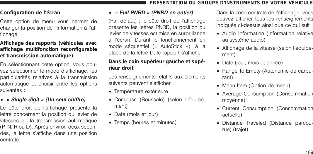 Configuration de l’écranCette option de menu vous permet dechanger la position de l’information à l’af-fichage.Affichage des rapports (véhicules avecaffichage multifonction reconfigurableet transmission automatique)En sélectionnant cette option, vous pou-vez sélectionner le mode d’affichage, lesparticularités relatives à la transmissionautomatique et choisir entre les optionssuivantes :•« Single digit » (Un seul chiffre)Le côté droit de l’affichage présente lalettre concernant la position du levier devitesses de la transmission automatique(P, N, R ou D). Après environ deux secon-des, la lettre s’affiche dans une positioncentrale.•« Full PNRD » (PNRD en entier)(Par défaut) : le côté droit de l’affichageprésente les lettres PNRD, la position dulevier de vitesses est mise en surbrillanceà l’écran. Durant le fonctionnement enmode séquentiel (« AutoStick »), à laplace de la lettre D, le rapport s’affiche.Dans le coin supérieur gauche et supé-rieur droitLes renseignements relatifs aux élémentssuivants peuvent s’afficher :•Température extérieure•Compass (Boussole) (selon l’équipe-ment)•Date (mois et jour)•Temps (heures et minutes)Dans la zone centrale de l’affichage, vouspouvez afficher tous les renseignementsindiqués ci-dessus ainsi que ce qui suit :•Audio Information (Information relativeau système audio)•Affichage de la vitesse (selon l’équipe-ment)•Date (jour, mois et année)•Range To Empty (Autonomie de carbu-rant)•Menu Item (Option de menu)•Average Consumption (Consommationmoyenne)•Current Consumption (Consommationactuelle)•Distance Traveled (Distance parcou-rue) (trajet)PRÉSENTATION DU GROUPE D’INSTRUMENTS DE VOTRE VÉHICULE189