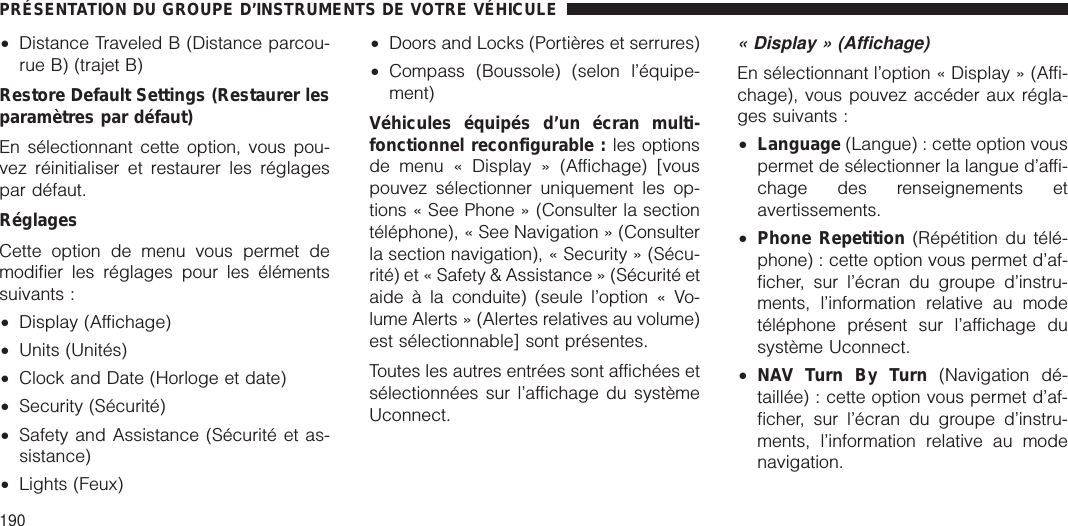 •Distance Traveled B (Distance parcou-rue B) (trajet B)Restore Default Settings (Restaurer lesparamètres par défaut)En sélectionnant cette option, vous pou-vez réinitialiser et restaurer les réglagespar défaut.RéglagesCette option de menu vous permet demodifier les réglages pour les élémentssuivants :•Display (Affichage)•Units (Unités)•Clock and Date (Horloge et date)•Security (Sécurité)•Safety and Assistance (Sécurité et as-sistance)•Lights (Feux)•Doors and Locks (Portières et serrures)•Compass (Boussole) (selon l’équipe-ment)Véhicules équipés d’un écran multi-fonctionnel reconfigurable : les optionsde menu « Display » (Affichage) [vouspouvez sélectionner uniquement les op-tions « See Phone » (Consulter la sectiontéléphone), « See Navigation » (Consulterla section navigation), « Security » (Sécu-rité) et « Safety &amp; Assistance » (Sécurité etaide à la conduite) (seule l’option « Vo-lume Alerts » (Alertes relatives au volume)est sélectionnable] sont présentes.Toutes les autres entrées sont affichées etsélectionnées sur l’affichage du systèmeUconnect.« Display » (Affichage)En sélectionnant l’option « Display » (Affi-chage), vous pouvez accéder aux régla-ges suivants :•Language (Langue) : cette option vouspermet de sélectionner la langue d’affi-chage des renseignements etavertissements.•Phone Repetition (Répétition du télé-phone) : cette option vous permet d’af-ficher, sur l’écran du groupe d’instru-ments, l’information relative au modetéléphone présent sur l’affichage dusystème Uconnect.•NAV Turn By Turn (Navigation dé-taillée) : cette option vous permet d’af-ficher, sur l’écran du groupe d’instru-ments, l’information relative au modenavigation.PRÉSENTATION DU GROUPE D’INSTRUMENTS DE VOTRE VÉHICULE190