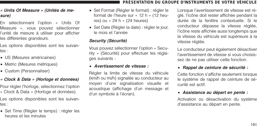 « Units Of Measure » (Unités de me-sure)En sélectionnant l’option « Units OfMeasure », vous pouvez sélectionnerl’unité de mesure à utiliser pour afficherles différentes grandeurs.Les options disponibles sont les suivan-tes :•US (Mesures américaines)•Metric (Mesures métriques)•Custom (Personnaliser)« Clock &amp; Data » (Horloge et données)Pour régler l’horloge, sélectionnez l’option« Clock &amp; Data » (Horloge et données).Les options disponibles sont les suivan-tes :•Set Time (Régler le temps) : régler lesheures et les minutes•Set Format (Régler le format) : régler leformat de l’heure sur « 12 h » (12 heu-res) ou « 24 h » (24 heures)•Set Date (Régler la date) : régler le jour,le mois et l’annéeSecurity (Sécurité)Vous pouvez sélectionner l’option « Secu-rity » (Sécurité) pour effectuer les régla-ges suivants :•Avertissement de vitesse :Régler la limite de vitesse du véhicule(km/h ou mi/h) signalée au conducteur aumoyen d’une signalisation visuelle etacoustique (affichage d’un message etd’un symbole à l’écran).Lorsque l’avertissement de vitesse est ré-glé, l’icône doit rester affichée pendant ladurée de la fenêtre contextuelle. Si leconducteur dépasse la vitesse réglée,l’icône reste affichée aussi longtemps quela vitesse du véhicule est supérieure à lavitesse réglée.Le conducteur peut également désactiverl’avertissement de vitesse si vous choisis-sez de ne pas utiliser cette fonction.•Rappel de ceinture de sécurité :Cette fonction s’affiche seulement lorsquele système de rappel de ceinture de sé-curité est actif.•Assistance au départ en pente :Activation ou désactivation du systèmed’assistance au départ en pente.PRÉSENTATION DU GROUPE D’INSTRUMENTS DE VOTRE VÉHICULE191