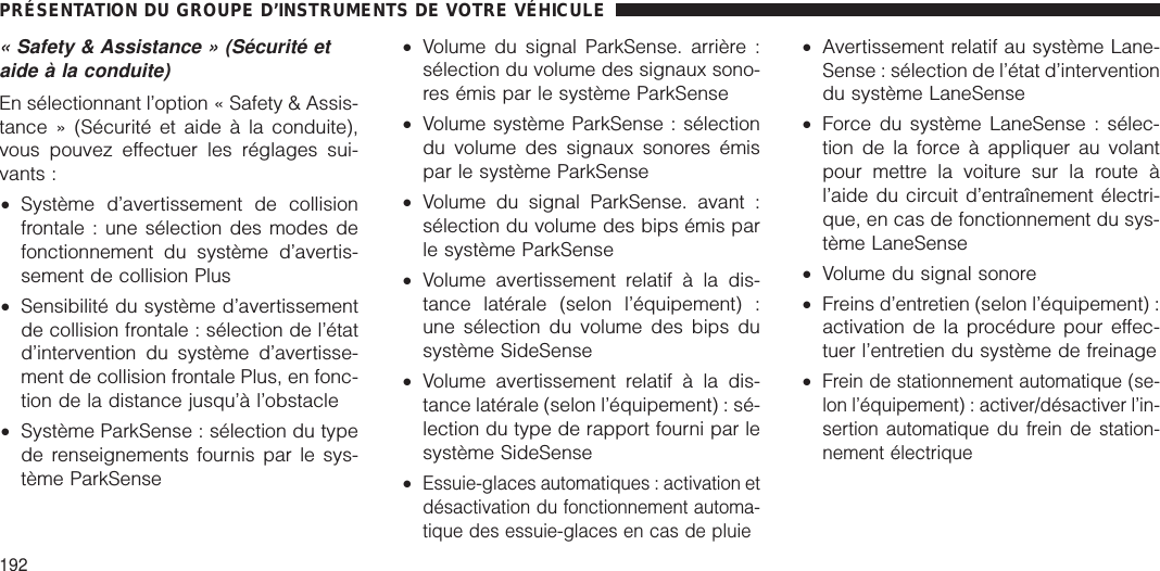 « Safety &amp; Assistance » (Sécurité etaide à la conduite)En sélectionnant l’option « Safety &amp; Assis-tance » (Sécurité et aide à la conduite),vous pouvez effectuer les réglages sui-vants :•Système d’avertissement de collisionfrontale : une sélection des modes defonctionnement du système d’avertis-sement de collision Plus•Sensibilité du système d’avertissementde collision frontale : sélection de l’étatd’intervention du système d’avertisse-ment de collision frontale Plus, en fonc-tion de la distance jusqu’à l’obstacle•Système ParkSense : sélection du typede renseignements fournis par le sys-tème ParkSense•Volume du signal ParkSense. arrière :sélection du volume des signaux sono-res émis par le système ParkSense•Volume système ParkSense : sélectiondu volume des signaux sonores émispar le système ParkSense•Volume du signal ParkSense. avant :sélection du volume des bips émis parle système ParkSense•Volume avertissement relatif à la dis-tance latérale (selon l’équipement) :une sélection du volume des bips dusystème SideSense•Volume avertissement relatif à la dis-tance latérale (selon l’équipement) : sé-lection du type de rapport fourni par lesystème SideSense•Essuie-glaces automatiques : activation etdésactivation du fonctionnement automa-tique des essuie-glaces en cas de pluie•Avertissement relatif au système Lane-Sense : sélection de l’état d’interventiondu système LaneSense•Force du système LaneSense : sélec-tion de la force à appliquer au volantpour mettre la voiture sur la route àl’aide du circuit d’entraînement électri-que, en cas de fonctionnement du sys-tème LaneSense•Volume du signal sonore•Freins d’entretien (selon l’équipement) :activation de la procédure pour effec-tuer l’entretien du système de freinage•Frein de stationnement automatique (se-lon l’équipement) : activer/désactiver l’in-sertion automatique du frein de station-nement électriquePRÉSENTATION DU GROUPE D’INSTRUMENTS DE VOTRE VÉHICULE192